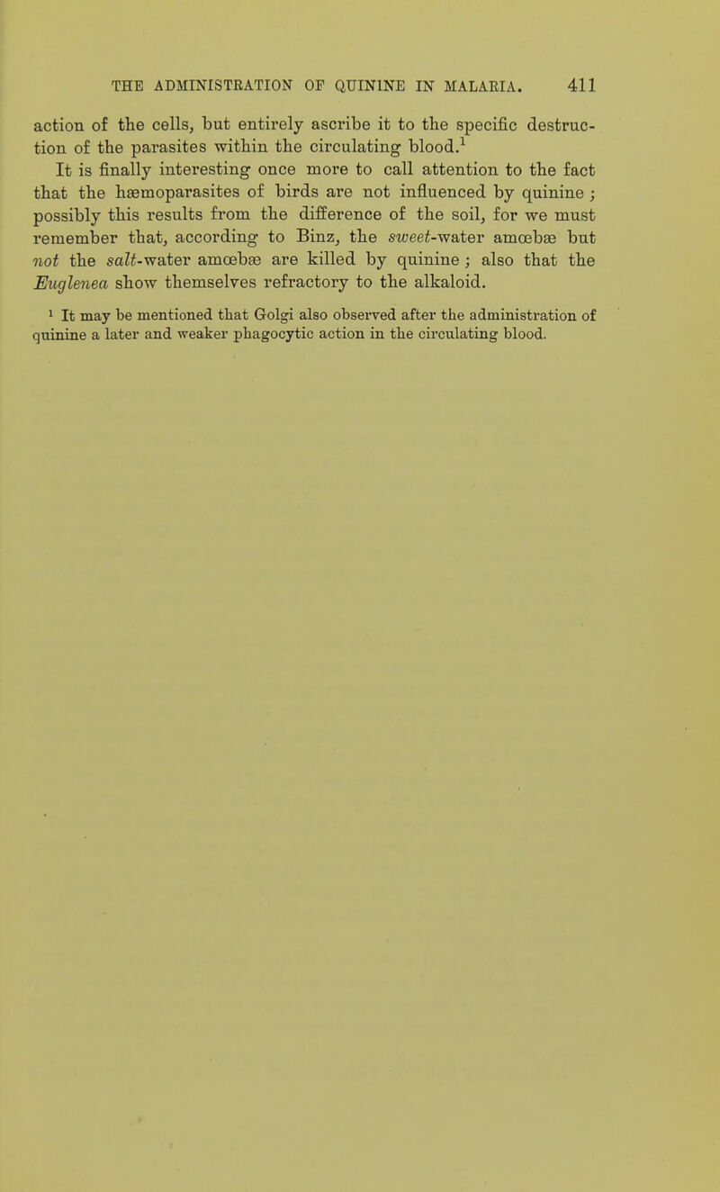 action of the cells^ but entirely ascribe it to the specific destruc- tion of the parasites within the circulating blood.^ It is finally interesting once more to call attention to the fact that the hasmoparasites of birds are not influenced by quinine ; possibly this results from the difference of the soil, for we must remember that, according to Binz, the sweet-water amoebae but not the saZ^-water amoebEe are killed by quinine ; also that the Euglenea show themselves refractory to the alkaloid. 1 It may be mentioned tliat Golgi also observed after the administration of quinine a later and weaker phagocytic action in the circulating blood.