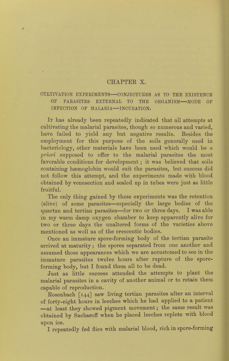 t CHAPTER X. CULTIVATION EXPERIMENTS CONJECTURES AS TO THE EXISTENCE OP PARASITES EXTERNAL TO THE ORGANISM MODE OF INFECTION OP MALARIA—INCUBATION. It has already been repeatedly indicated that all attempts at cultivating the malarial parasites^ though so numerous and varied, have failed to yield any but negative results. Besides the employment for this purpose of the soils generally used in bacteriology, other materials have been used which would be a 'priori supposed to offer to the malarial parasites the most favorable conditions for development; it was believed that soils containing haemoglobin would suit the parasites, but success did not follow this attempt, and the experiments made with blood obtained by venesection and sealed up in tubes were just as little fruitful. The only thing gained by these experiments was the retention (alive) of some parasites—especially the large bodies of the quartan and tertian parasites—for two or three days. I was able in my warm damp oxygen chamber to keep apparently alive for two or three days the unaltered forms of the varieties above mentioned as well as of the crescentic bodies. Once an immature spore-forming body of the tertian parasite arrived at maturity; the spores separated from one another and assumed those appearances which we are accustomed to see in the immature parasites twelve hours after rupture of the spore- forming body, but I found them all to be dead. Just as little success attended the attempts to plant the malarial parasites in a cavity of another animal or to retain them capable of reproduction. Rosenbach [144] saw living tertian parasites after an interval of forty-eight hours in leeches which he had applied to a patient —at least they showed pigment movement; the same result was obtained by SacharofE when he placed leeches replete with blood upon ice. I repeatedly fed flies with malarial blood, rich in spore-forming