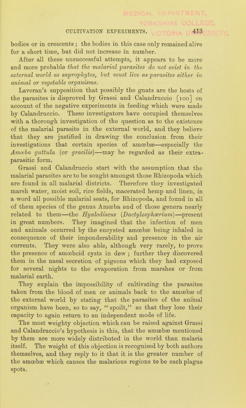 bodies or in crescents ; tlie bodies in this case only remained alive for a short time, but did not increase in number. After all these unsuccessful attempts, it appears to be more and more probable that the malarial parasites do not exist in the external world as saprophytes, hut must live as parasites either in animal or vegetable organisms. Laveran's supposition that possibly the gnats are the hosts of the parasites is disproved by Grassi and Calandruccio [loo] on account of the negative experiments in feeding which were made by Calandruccio. These investigators have occupied themselves with a thorough investigation of the question as to the existence of the malarial parasite in the external world, and they believe that they are justified in drawing the conclusion from their investigations that certain species of amcebee—especially the Amoeha guttida (or gracilis)—may be regarded as their extra- parasitic form. G-rassi and Calandruccio start with the assumption that the malarial parasites are to be sought amongst those Rhizopoda which are found in all malarial districts. Therefore they investigated marsh water, moist soil, rice fields, macerated hemp and linen, in a word all possible malarial seats, for Rhizopoda, and found in all of them species of the genus Amoeba and of those genera nearly related to them—the Hyalodiscus (Bactylosphserium)—present in great numbers. They imagined that the infection of men and animals occurred by the encysted amoebaB being inhaled in consequence of their imponderability and presence in the air currents. They were also able, although very rarely, to prove the presence of amoeboid cysts in dew ; further they discovered them in the nasal secretion of pigeons which they had exposed for several nights to the evaporation from marshes or from malarial earth. They explain the impossibility of cultivating the parasites taken from the blood of men or animals back to the amoebse of the external world by stating that the parasites of the animal organism have been, so to say,  spoilt, so that they lose their capacity to again return to an independent mode of life. The most weighty objection which can be raised against Grassi and Calandruccio^s hypothesis is this, that the amoebse mentioned by them are more widely distributed in the world than malaria itself. The weight of this objection is recognised by both authors themselves, and they reply to it that it is the greater number of the amoebae which causes the malarious regions to be such plague spots.