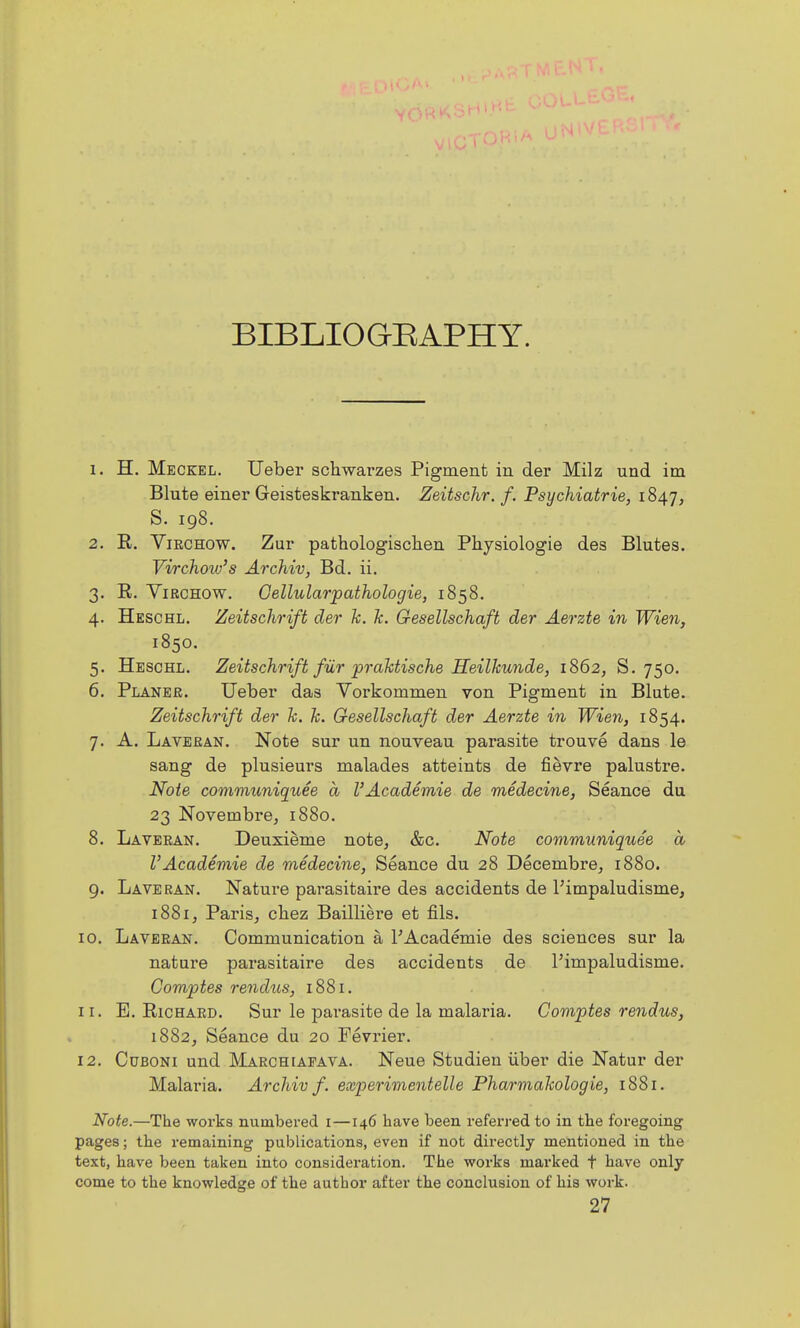 BIBLIOGEAPHY. 1. H. Meckel. Ueber schwarzes Pigrnent in der Milz und im Blute einer Geisteskranken. Zeitschr. f. Psychiatrie, 1847, S. 198. 2. E. ViECHow. Zui' pathologisclien Physiologie des Blutes. Virchow's Archiv, Bd. ii. 3. R. YiRCHOW. Gellularpathologie, 1858, 4. Heschl. Zeitschrift der k. k. Gesellschaft der Aerzte in Wien, 1850. 5. Heschl. Zeitschrift fiir praktische Heilkunde, 1862, S. 750. 6. Planer. Ueber das Yorkommen von Pigment in Blute. Zeitschrift der k. k. Gesellschaft der Aerzte in Wien, 1854. 7. A. Laveean. Note sur un nouveau parasite trouve dans le sang de plusieurs malades atteints de fievre palustre. Note communiquee a I'Academie de medecine, Seance du 23 Novembre, 1880. 8. Laveean. Deuxieme notOj &c. Note communiquee a I'Academie de medecine, Seance du 28 Decembre^ 1880. 9. Laveean. Nature parasitaire des accidents de I'impaludisme, 1881, Parisj cbez Bailliere et fils. ID. Laveean. Communication a I'Academie des sciences sur la nature parasitaire des accidents de I'impaludisme. Comptes rendus, 1881. 11. E. RiCHAED. Sur le parasite de la malaria. Comptes rendus, 1882, Seance du 20 Fevrier. 12. CuBONi und Maechiafava. Neue Studien iiber die Natur der Malaria. Archiv f. experimentelle Pharmakologie, 1881. Noie.—The works numbered i—146 have been referred to in the foregoing pages; the remaining publications, even if not directly mentioned in the text, have been taken into consideration. The works marked t have only come to the knowledge of the author after the conclusion of his work. 27
