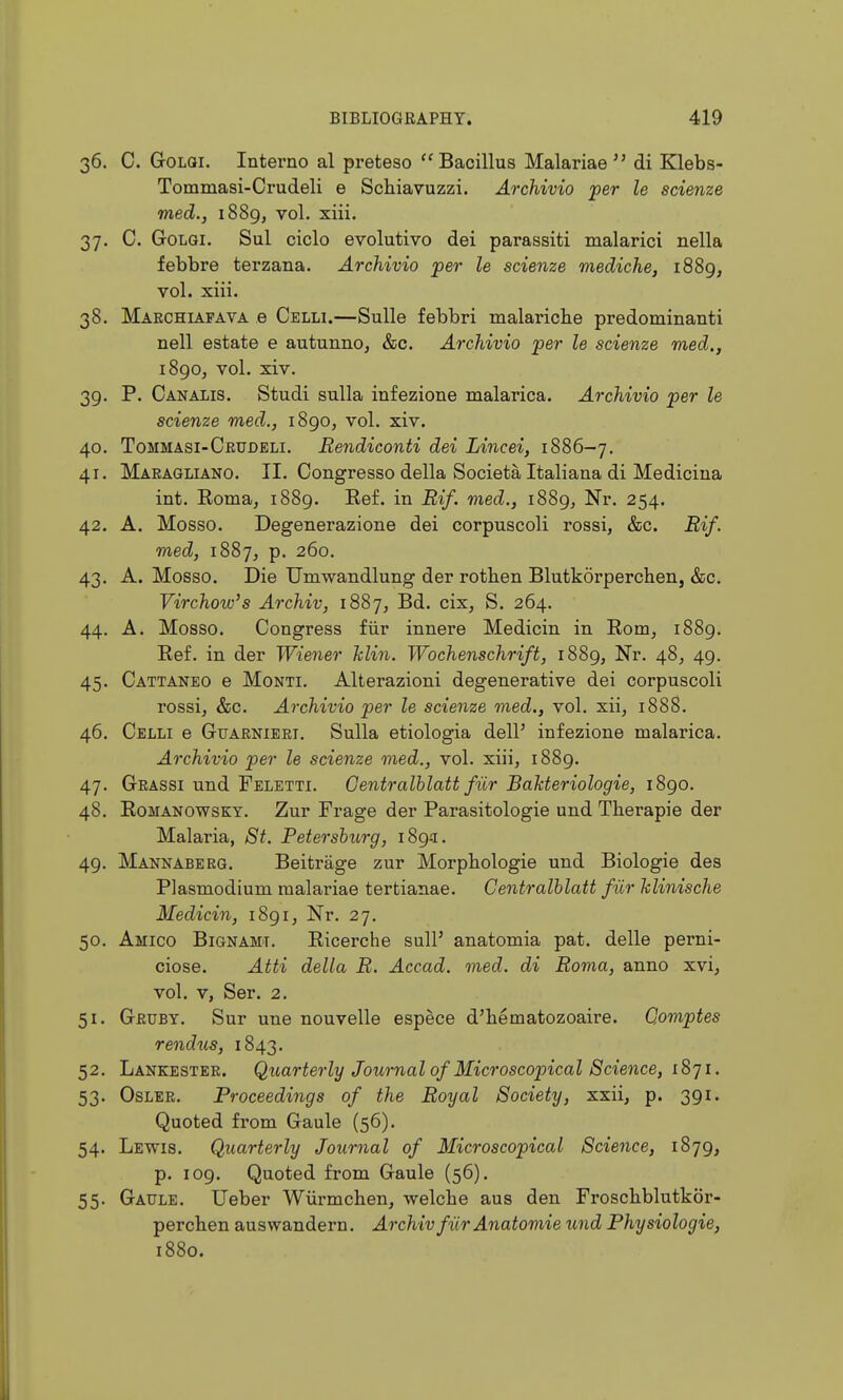 36. C. GoLQi, Interne al preteso Bacillus Malariae  di Klebs- Tommasi-Crudeli e Schiavuzzi. Archivio per le scienze med., 1889, vol. xiii. 37. C. GoLGi. Sul ciclo evolutive del parassiti malarici nella febbre terzana. Archivio per le scienze mediche, 1889, vol. xiii. 38. Marchiapava e Celli.—Sulle febbri malaricbe predominanti nell estate e autunno, &c. Archivio per le scienze med., 1890^ vol. xiv. 39. P. Canalis. Studi sulla infezione malarica. Archivio per le scienze med., 1890, vol. xiv. 40. Tommasi-Ceudeli. Rendiconti del Lincei, 1886-7. 41. Maeagliano. II. Congresso della Societa Italiana di Medicina int. Eoma, 1889. Eef. in Rif. med., 1889, Nr. 254. 42. A. Mosso. Degenerazione dei corpuscoli rossi, &c. Rif. med, 1887^ p. 260. 43. A. Mosso. Die Umwandlung der rothen Blutkorperchen, &c. Virchow's Archiv, iSSj, Bd. cix, S. 264. 44. A. Mosso. Congress fiir innere Medicin in Eom, 1889. Ref. in der Wiener Min. Wochenschrift, 1889, Nr. 48, 49. 45. Cattaneo e Monti. Alterazioni degenerative dei corpuscoli rossi, &c. Archivio per le scienze med., vol. xii, 1888. 46. Celli e Guaenieri. Sulla etiologia dell' infezione malarica. Archivio per le scienze med., vol. xiii, 1889. 47. Grassi und Feletti. Gentralhlatt fiir BaMeriologie, 1890. 48. RoMANOWsKY. Zur Frage der Parasitologie und Therapie der Malaria, St. Petersburg, 189-1. 49. Mannaberg. Beitrage zur Morpbologie und Biologie des Plasmodium malariae tertianae. Gentralhlatt fiir Jclinische Medicin, 1891, Nr. 27. 50. Amico Bignamt. Ricerche suli' anatomia pat. delle perni- ciose. Atti della R. Accad. med. di Roma, anno xvi, vol. V, Ser. 2. 51. Geuby. Sur une nouvelle espece d'bematozoaire. Qomptes rendus, 1843. 52. Lankester. Qtiarterly Journal of Microscopical Science, 1871. 53. Osler. Proceedings of the Royal Society, xxii, p. 391. Quoted from Gaule (56). 54. Lewis. Quarterly Journal of Microscopical Science, 1879, p. 109. Quoted from Gaule (56). 55. Gaule. Ueber Wiirmchen, welcbe aus den Froschblutkor- percben auswandern. Archiv fiir Anatomie und Physiologie, 1880.
