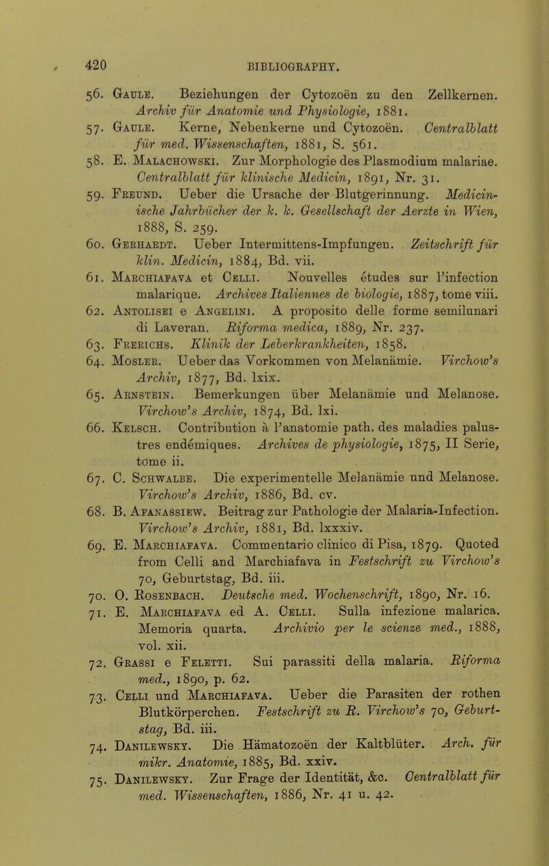56. Gaulb. Beziehungen der Cytozoen zu den Zellkernen. Archiv fur Anatomie und Physiologie, 1881. 57. Gaule. Kerne, Nebenkerne und Cytozoen. Centralhlatt fiir med. Wissenschaften, 1881, S. 561. 58. E. Malachowski. Zur Morphologie des Plasmodium malarias. Centralhlatt fiir hlinische Medicin, i8gi, Nr. 31. 59. Feeund. Ueber die Ursacbe der Blutgerinnung. Medicin- ische Jahrhiicher der k. h. Gesellschaft der Aerzte in Wien, 1888, S. 259. 60. Geehardt. Ueber Intermittens-Impfungen. Zeitschrift fur klin. Medicin, 1884, vii. 61. Marchiapava et Celli. Nouvelles etudes sur I'infection malai'ique. Archives Italiennes de hiologie, 1887, tome viii. 62. Antolisei e Angelini. A proposito delle forme semilunari di Laveran. Riforma medica, 1889, Nr. 237. 63. Frerichs. Klinik der Leherkrankheiten, 1858. 64. MosLER. Ueber das Vorkommen von Melanamie. Virchow's Archiv, 1877, l^i^- 65. Arnstein. Bemerkungen iiber Melanamie und Melanose. Virchow's Archiv, 1874, Bd. Ixi. 66. Kelsch. Contribution a I'anatomie path, des maladies palus- tres endemiques. Archives de physiologie^ 1875, II Serie, tome ii. 67. C. ScHWALBB. Die experimentelle Melanamie und Melanose. Virchow's Archiv, 1886, Bd. cv. 68. B. Afanassiew. Beitrag zur Patbologie der Malaria-Infection. Virchow's Archiv, 1881, Bd. Ixxxiv. 69. E. Marchiapava. Commentario clinico di Pisa, 1879. Quoted from Celli and Marchiafava in Festschrift zu Virchow's 70, Geburtstag, Bd. iii. 70. 0. EosENBACH. Deutsche med. Wochenschrift, 1890, Nr. 16. 71. E. Marchiapava ed A. Celli. Sulla infezione malarica. Memoria quarta. Archivio per le scienze med., 1888, vol. xii. 72. Geassi e Feletti. Sui parassiti della malaria. Biforma med., 1890, p. 62. 73. Celli und Maechiapava. Ueber die Parasiten der rothen Blutkorperchen. Festschrift zu B. Virchow's 70, Geburt- stag, Bd. iii. 74. Dantlewsky. Die Hamatozoen der Kaltbliiter. Arch, fur mikr. Anatomie, 1885, Bd. xxiv. 75. Danilewset. Zur Frage der Identitat, &c. Oentralhlatt fiir med. Wissenschaften, 1886, Nr. 41 u. 42.