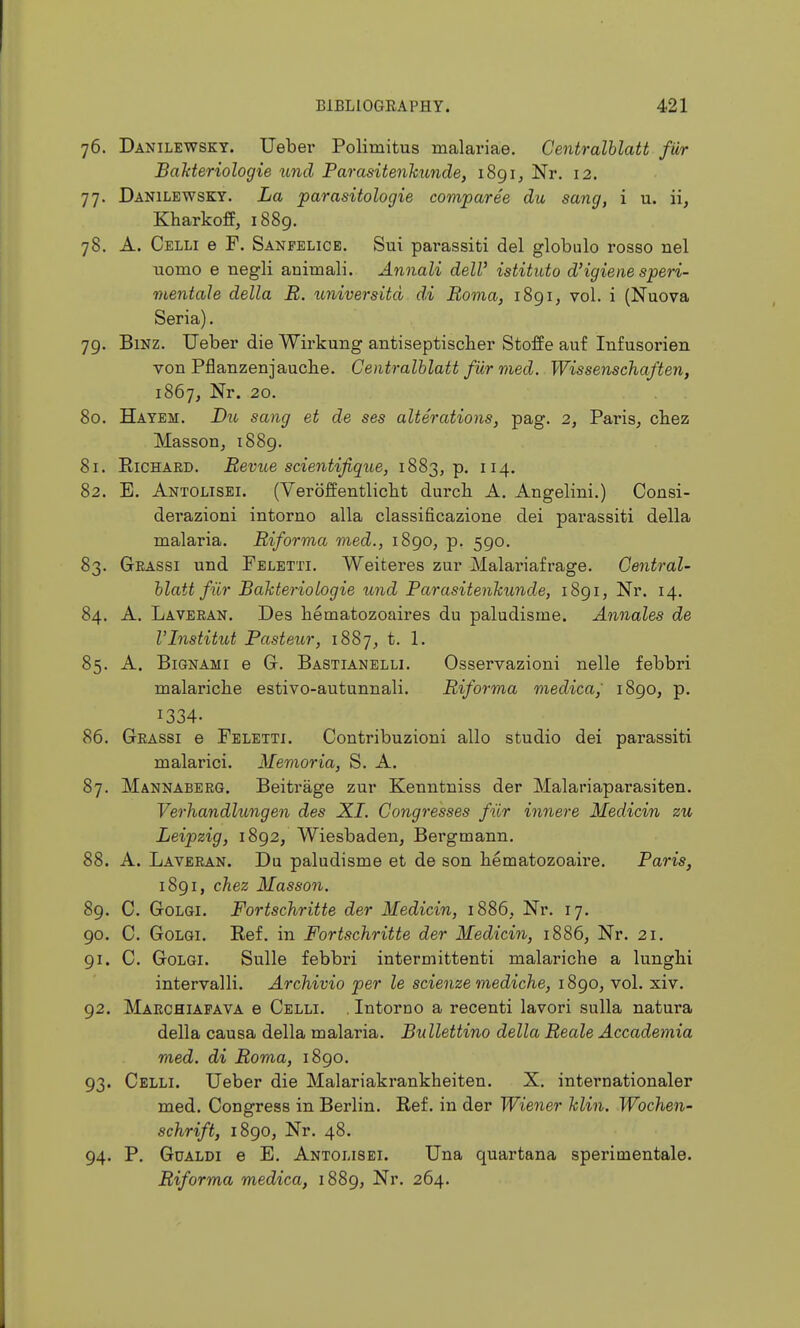 76. Danilewsky. Ueber Polimitus malariae. Centralblatt fiir Bahteriologie und Parasitenhunde, 1891, Nr. 12. 77. Danilewsky. La parasitologie comparee du sang, i u. ii, Kharkoff, i88g. 78. A. Celli e F. Sanfelice. Sui pai-assiti del globalo rosso nel uomo e negli animali. Annali dell' istituto d'igiene speri- mentale della B. imiversitd d.i Roma, 1891, vol. i (Nuova Seria). 79. BiNZ. Ueber die Wirkung antiseptischer Stoffe auf Infusorien von Pflanzenjaucbe. Centralblatt fur med. Wissenschaften, 1867, Nr. 20. 80. Hayem. Du sang et de ses alterations, pag. 2, Paris^ cbez Masson, 1889. 81. Richard. Revue scientifique, 1883, p. 114. 82. E. Antolisei. (Veroffentliclit durcb A. Angelini.) Consi- derazioni intorno alia classificazione dei parassiti della malaria. Riforma med., 1890, p. 590. 83. Gkassi und Fbletti. Weiteres zur Malariafrage. Central- blatt fiir Bakteriologie und Parasitenkunde, 1891, Nr. 14. 84. A. Laveean. Des bematozoaires du paludisme. Annales de VInstitut Pasteiir, iSSj, t. 1. 85. A. BiGNAMi e Gr. Bastianblli. Osservazioni nelle febbri malaricbe estivo-autunnali. Riforma medica, 1890, p. 1334- 86. Geassi e Feletti. Contribuzioni alio studio dei parassiti malarici. Memoria, S. A. 87. Mannaberg. Beitrage zur Kenntniss der Malariaparasiten, Verhandhmgen des XL Congresses fiir innere Medicin zu Leipzig, 1892/ Wiesbaden, Bergmann. 88. A. Laveean. Du paludisme et de son bematozoaire, Paris, 1891, chez Masson. 89. C. GoLGi. Fortschritte der Medicin, 1886, Nr. 17. 90. C. GoLGi. Ref. in Fortschritte der Medicin, 1886, Nr. 21. 91. C. GoLGi. Sulle febbri intermittenti malariche a lungbi intervalli. Archivio per le scienze mediche, 1890, vol. xiv. 92. Marchiafava e Celli. . Intorno a recenti lavori sulla natura della causa della malaria. Bullettino della Reale Accademia med. di Roma, 1890. 93. Celli. Ueber die Malariakrankheiten. X. internationaler med. Congress in Berlin. Ref. in der Wiener klin. Wochen- schrift, 1890, Nr. 48. 94. P. Gualdi e E, Antolisei. Una quartana sperimentale. Riforma medica, 1889, Nr. 264.