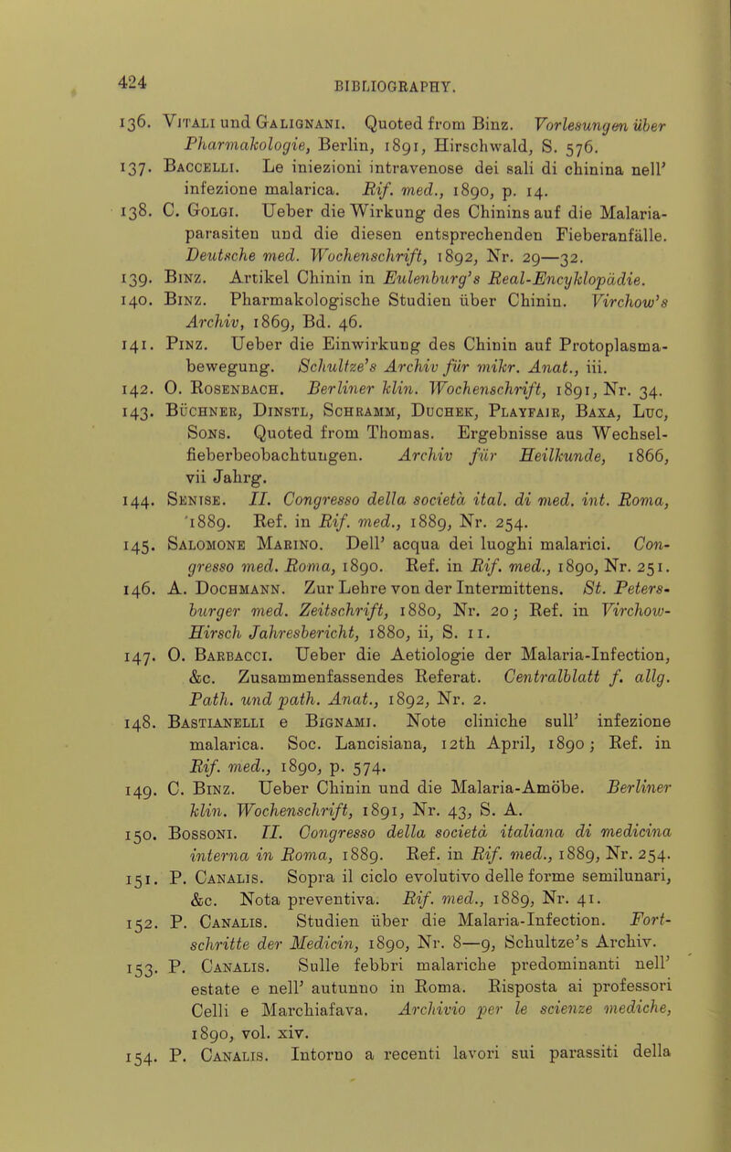 136. ViTALiundGALiQNANi. Quoted from Binz. Vorlesungm iiber Pharmahologie, Berlin, i8gi, Hirschwald, S. 576. 137. Baccelli. Le iniezioni intravenose dei sali di chinina nell' infezione malarica. Rif. med., 1890, p. 14. 138. C. GoLGi. Ueber dieWirkung des Chinina auf die Malaria- parasiten und die diesen entsprechenden Fieberanfalle. Deutsche med. Wochenschrift, 1892, Nr. 29—32. 139. BiNZ. Artikel Cliinin in Eulenhurg's Real-Encyhlopddie. 140. Binz. Pharmakologisclie Studien iiber Cbiniu. Virchow's Archiv, 1869, Bd. 46. 141. PiNZ. Ueber die Einwirkung des Chinin auf Protoplasma- bewegung. Schulfze's Archiv fiir mikr. Anat., iii. 142. 0. RosENBACH. Berliner klin. Wochenschrift, iSgi, Nr. 34. 143. BlJCHNER, DiNSTL, ScHRAMM, DuCHBK, PlAYFAIR, BaXA, LuC, Sons. Quoted from Thomas. Ergebnisse aus Wechsel- fieberbeobachtungen. Archiv fiir Heilkunde, 1866, vii Jalirg. 144. Sentse. II. Congresso della societa ital. di med. int. Roma, '1889. Ref. in Rif. med., 1889, Nr. 254. 145. Salomonb Maeino. DelP acqua dei luoghi malarici. Con- gresso med. Roma, 1890. Ref. in Rif. med., 1890, Nr. 251. 146. A. DocHMANN. Zur Lehre von der Intermittens. St. Peters- hiirger med. Zeitschrift, 1880, Nr. 20; Ref. in Virchow- Hirsch Jahreshericht, 1880, ii, S. 11. 147. 0. Barbacci. Ueber die Aetiologie der Malaria-Infection, &c. Zusammenfassendes Referat. Centralhlatt f. allg. Path, und path. Anat., 1892, Nr. 2. 148. Bastianelli e Bignami. Note cliniche sull' infezione malarica. Soc. Lancisiana, 12th April, 1890; Ref. in Rif. med., 1890, p. 574. 149. C. Binz. Ueber Cliinin und die Malaria-Amdbe. Berliner klin. Wochenschrift, 1891, Nr. 43, S. A. 150. BossoNi. II. Congresso della societa italiana di medicina interna in Roma, 1889. Ref. in Rif. med., 1889, Nr. 254. 151. P. Canalis. Sopra il ciclo evolutivo delle forme semilunari, &c. Nota preventiva. Rif. med., 1889, Nr. 41. 152. P. Canalis. Studien iiber die Malaria-Infection. Fori- schritte der Medicin, 1890, Nr. 8—9, Schultze's Archiv. 153. P. Canalis. Sulle febbri malariche predominanti nelP estate e nelF autunno in Roma. Risposta ai professori Celli e Marchiafava, Archivio per le scienze mediche, 1890, vol. xiv. 154. P. Canalis. Intorno a recenti lavori sui parassiti della