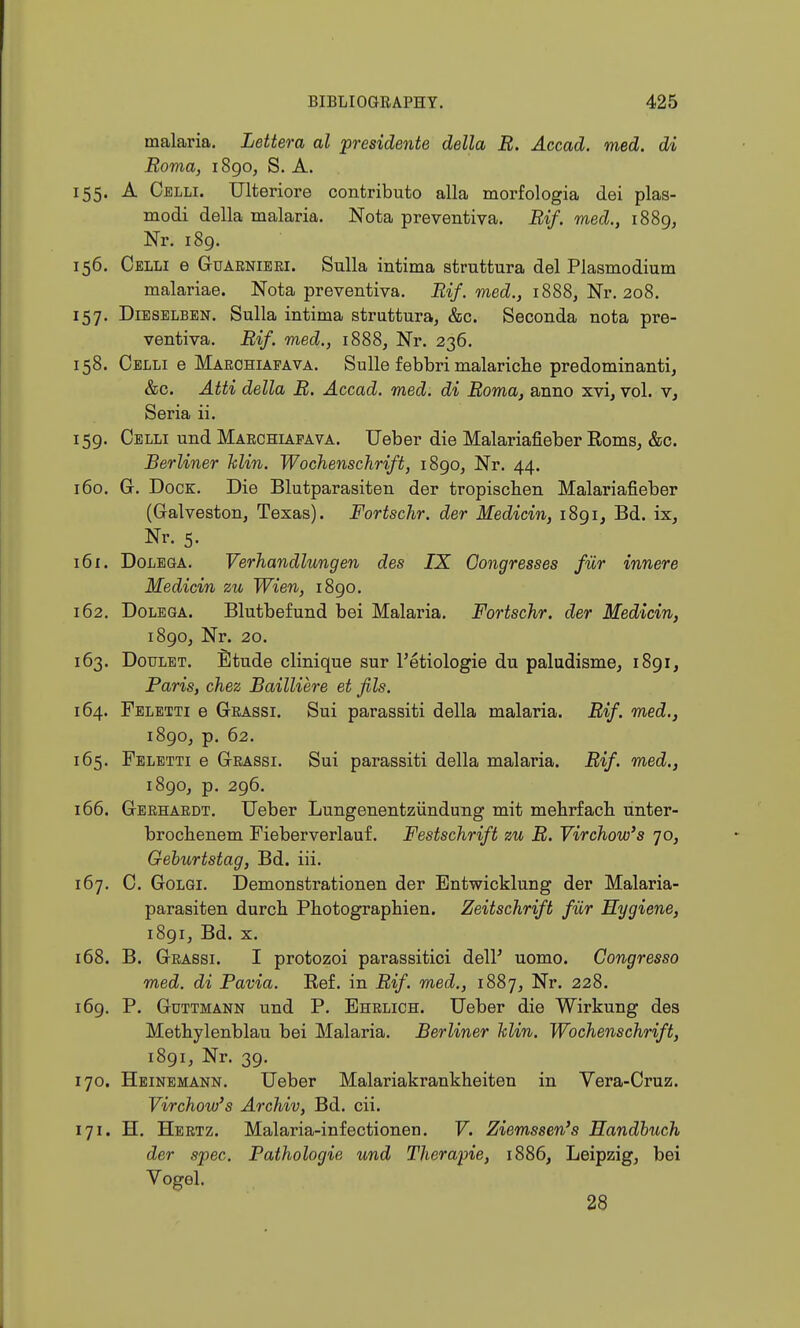 malaria. Lettera al presidente della B. Accad. med. di Roma, 1890, S. A. 155. A Oelli. TJlteriore contributo alia morfologia dei plas- modi della malaria. Nota preventiva. Bif. med., 1889, Nr. 189. 156. Celli e GuARNiEEi. Sulla intima struttura del Plasmodium malariae. Nota preventiva. Ei/. mecZ.j 1888, Nr. 208. 157. DiESELBEN. Sulla intima struttura, &c. Seconda nota pre- ventiva. Bif. med., 1888, Nr. 236. 158. Celli e Marohiafava. Sulle febbri malariclie predominant!, &c. Atti della B. Accad. med. di Boma, anno xvi, vol. v, Seria ii. 159. Celli und MAECHLA.FAVA. Ueber die Malariafieber Eoms, &c. Berliner klin. Wochenschrift, 1890, Nr. 44. 160. G. Dock. Die Blutparasiteu der tropisclien Malariafieber (Galveston, Texas). Fortschr. der Medicin, 1891, Bd. ix. Nr. 5. 161. DoLEGA. Verhandlungen des IX Congresses fur innere Medicin zu Wien, 1890. 162. DoLEGA. Blutbefund bei Malaria. Fortschr. der Medicin, 1890, Nr. 20. 163. DouLET. Etude cHnique sur I'etiologie du paludisme, 1891, Paris, chez Bailliere et fils. 164. Feletti e Grassi. Sui parassiti della malaria. Bif. med., 1890, p. 62. 165. Feletti e Grassi. Sui parassiti della malaria. Bif. med., 1890, p. 296. 166. Gbrhardt. TJeber Lungenentziindung mit mehrfacli unter- brocbenem Fieberverlauf. Festschrift zu B. Yirchow's 70, Geburtstag, Bd. iii. 167. C. GoLGi. Demonstrationen der Entwicklung der Malaria- parasiten durch Photographien. Zeitschrift fiir Hygiene, 1891, Bd. X. 168. B. Grassi. I protozoi parassitici del? uomo. Congresso med. di Pavia. Ref. in Bif. med., 1887, Nr. 228. 169. P. Gdttmann und P. Ehrlich. TJeber die Wirkung des Metbylenblau bei Malaria. Berliner klin. Wochenschrift, 1891, Nr. 39. 170. Heinemann. TJeber Malariakrankheiten in Vera-Cruz. Yirchow's Archiv, Bd. cii. 171. H, Hertz. Malaria-infectionen. F. Ziemssen's Handhuch der spec. Pathologic und Therapie, 1886, Leipzig, bei Vogel. 28