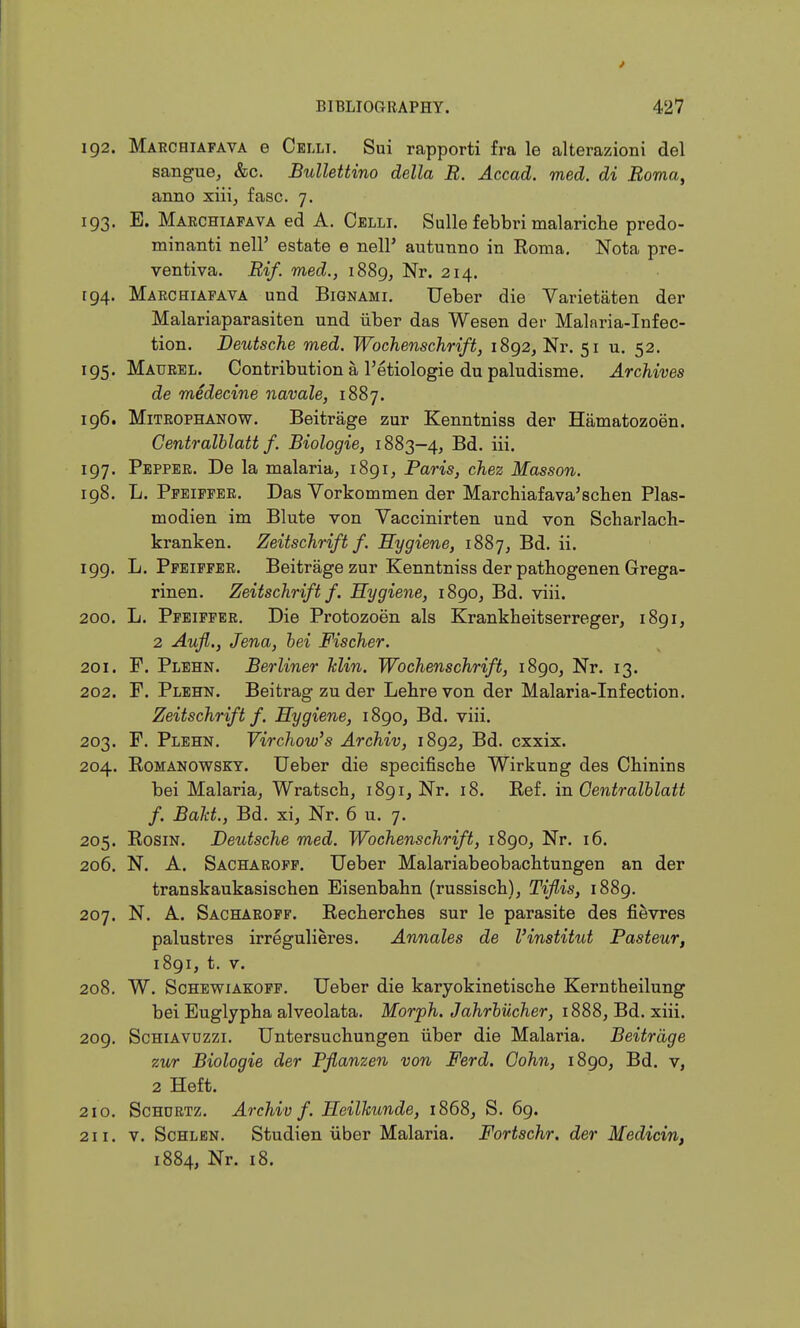 192. Marchiafava e Celli. Sui rapporti fra le alterazioni del sangue, &c. Bullettino della R. Accad. med. di Roma, anno xiii^ fasc. 7. 193. E. Marchiafava ed A. Celli. Sulle febbri malariche predo- minanti nell' estate e nell' autunno in Roma. Nota pre- ventiva. Rif. med., 1889, Nr. 214. 194. Marchiafava und Bignami. Ueber die Varietaten der Malariaparasiten und iiber das Wesen der Malaria-Infec- tion. Deutsche med. Wochenschrift, 1892J Nr. 51 u. 52. 195. Maueel. Contribution a Tetiologie du paludisme. Archives de medecine navale, 1887. 196. MiTROPHANOW. Beitrage zur Kenntniss der Hamatozoen. Gentralblatt f. Biologie, 1883—4, iii. 197. Pepper. De la malaria, 1891, Paris, chez Masson. 198. L. Pfeiffer. Das Vorkommen der Marchiafava'schen Plas- modien im Blute von Yaccinirten und von Scbarlach- kranken. Zeitschrift f. Hygiene, 1887, Bd. ii. 199. L. Pfeiffer. Beitrage zur Kenntniss der pathogenen Grega- rinen. Zeitschrift f. Hygiene, 1890, Bd. viii. 200. L. Pfeiffer. Die Protozoen als Krankheitserreger, 1891, 2 Aufl., Jena, hei Fischer. 201. F. Plehn. Berliner Jclin. Wochenschrift, 1890, Nr. 13. 202. F. Plehn. Beitrag zu der Lehrevon der Malaria-Infection. Zeitschrift f. Hygiene, 1890, Bd. viii. 203. F. Plehn. Virchow's Archiv, 1892, Bd. cxxix. 204. RoMANOWSKY. Ueber die specifiscbe Wirkung des Chinins bei Malaria, Wratsch, 1891, Nr. 18. Ref. in Gentralblatt f. Baht., Bd. xi, Nr. 6 u. 7. 205. Rosin. Deutsche med. Wochenschrift, 1890, Nr. 16. 206. N. A. Sacharoff. Ueber Malariabeobachtungen an der transkaukasischen Eisenbahn (russisch), Tiflis, 1889. 207. N. A. Sacharoff. Recberclies sur le parasite des fievres palustres irregulieres. Annales de Vinstitut Pasteur, 1891, t. V. 208. W. ScHEWiAKOFF. Ueber die karyokinetiscbe Kerntheilung bei Euglypha alveolata. Morph. JahrhUcher, 1888, Bd. xiii. 209. ScHiAVDZZi. Untersucbungen iiber die Malaria. Beitrage zur Biologie der Pfianzen von Ferd. Gohn, 1890, Bd. v, 2 Heft. 210. ScHDRTz. Archiv f. Heilkunde, 1868, S. 69. 211. V. ScHLEN. Studien iiber Malaria. Fortschr. der Medicin, 1884, Nr. 18.