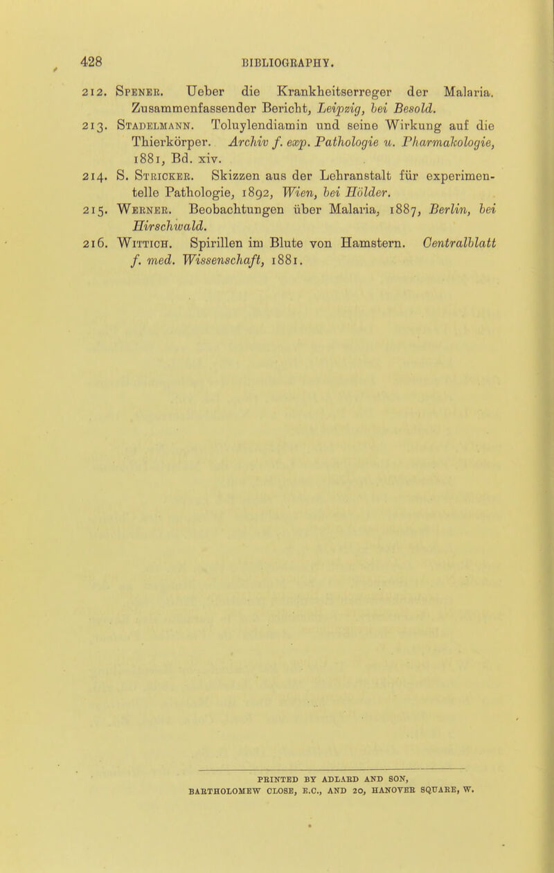 2. Spbner. Ueber die Krankheitserreger der Malaria. Zusammenfassender Bericht, Leipzig, hei Besold. 3. Stadelmann. Toluylendiamin und seine Wirkung auf die Thierkorper. Archiv f. exp. Pathologie u. Pharmalcologie, 1881, Bd. xiv. 4. S. Stricker. Skizzen aus der Lehranstalt fiir experimen- telle Pathologie^ 1892, Wien, hei Holder. 5. Werner. Beobachtuugen iiber Malaria; 1887, Berlin, hei Hirschwald. 6. WiTTicH. Spirillen im Blute von Hamstern. Centralhlatt f. med. Wissenschaft, 1881. FEINTED BY ADIAED AND SON, BABTHOLOMEW CLOSE, E.O., AND 20, HANOVEE SQTTAEE, W.