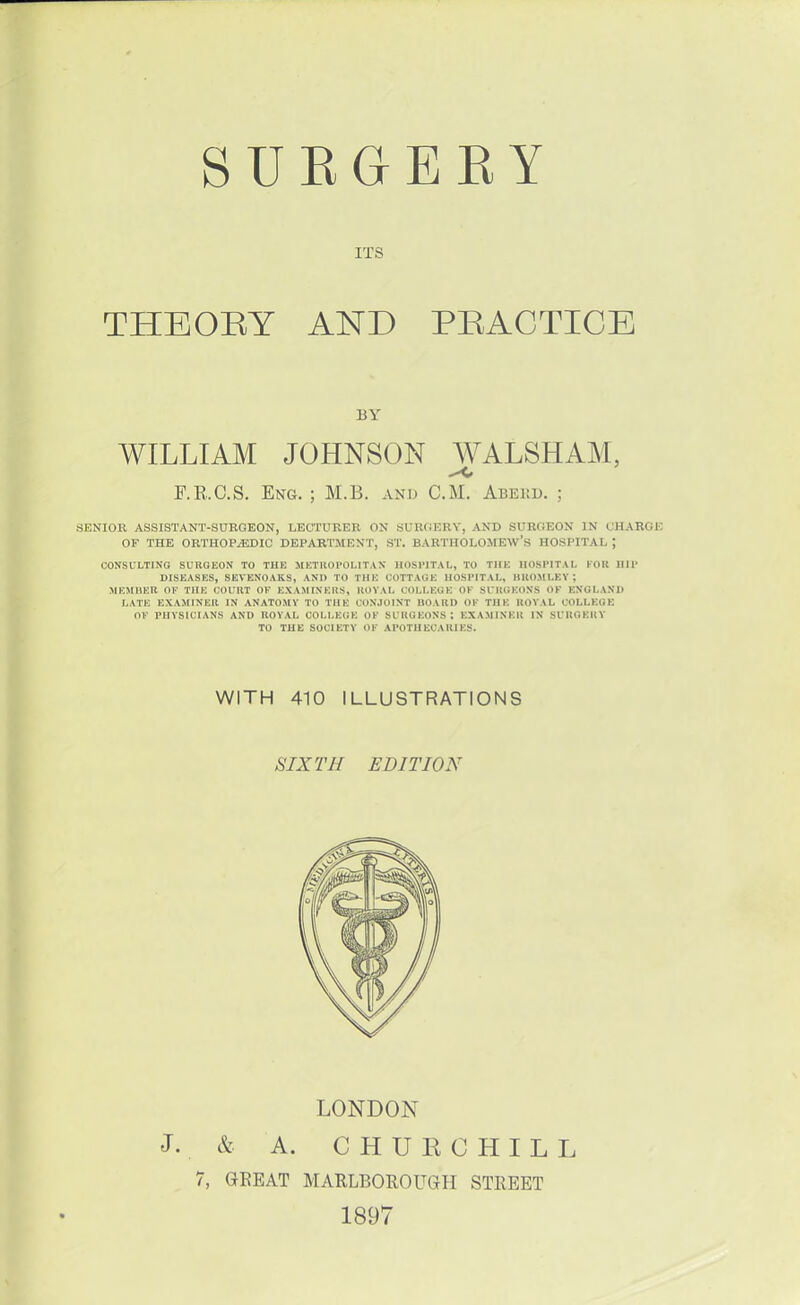 EGERY ITS THEORY AND PRACTICE BY WILLIAM JOHNSON WALSHAM, F.R.C.S. Eng. ; M.B. AND CM. Abekd. ; .SENIOR ASSISTANT-SURGEON, LECTURER ON SURGERY, AND SURGEON IN CHARGE OF THE ORTHOPAEDIC DEPARTMENT, ST. BARTHOLOMEW'S HOSPITAL J CONSULTING SURGEON TO THE METROPOLITAN HOSPITAL, TO THE HOSPITAL FOB BIT DISEASES, SEVENOAK.S, AND TO THE COTTAGE HOSPITAL, BROMLEY; MEMBER OF THE COURT OF EXAMINERS, ROYAL COLLEGE OF SURGEONS OF ENGLAND LATE EXAMINER IN ANATOMY TO THE CONJOINT BOARD OF THE ROYAL COLLEGE OF PHYSICIANS AND ROYAL COLLEGE OF SURGEONS; EXAMINER IN SURGERY TO THE SOCIETY OF APOTHECARIES. WITH 410 ILLUSTRATIONS SIXTH EDITION LONDON J. & A. CHURCHILL 7, GREAT MARLBOROUGH STREET 1897