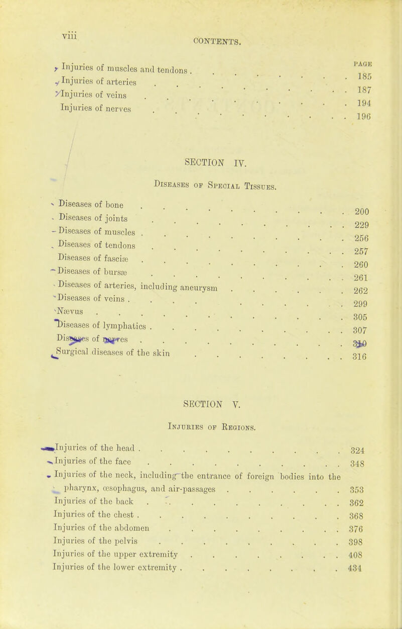 CONTENTS. f Injuries of muscles and tendons y Injuries of arteries ^Injuries of veins Injuries of nerves I'AGK 185 187 194 19G SECTION IV. Diseases op Special Tissues. * Diseases of bone . Diseases of joints - Diseases of muscles . . Diseases of tendons Diseases of fascia? -Diseases of bursa? • Diseases of arteries, including aneurysm 'Diseases of veins . 'NiBVUS ... Diseases of lymphatics .... Disft^ges of ljfi^res Surgical diseases of the skin 200 229 256 257 260 261 262 299 305 307 3*0 316 SECTION V. Injuries op Regions. •^Injuries of the head ...... 324 •vInjuries of the face ........ 348 . Injuries of the neck, including-the entrance of foreign bodies into the ^ pharynx, resophagus, and air-passages 353 Injuries of the back ' 362 Injuries of the chest 368 Injuries of the abdomen 376 Injuries of the pelvis 398 Injuries of the upper extremity 408 Injuries of the lower extremity ........ 434