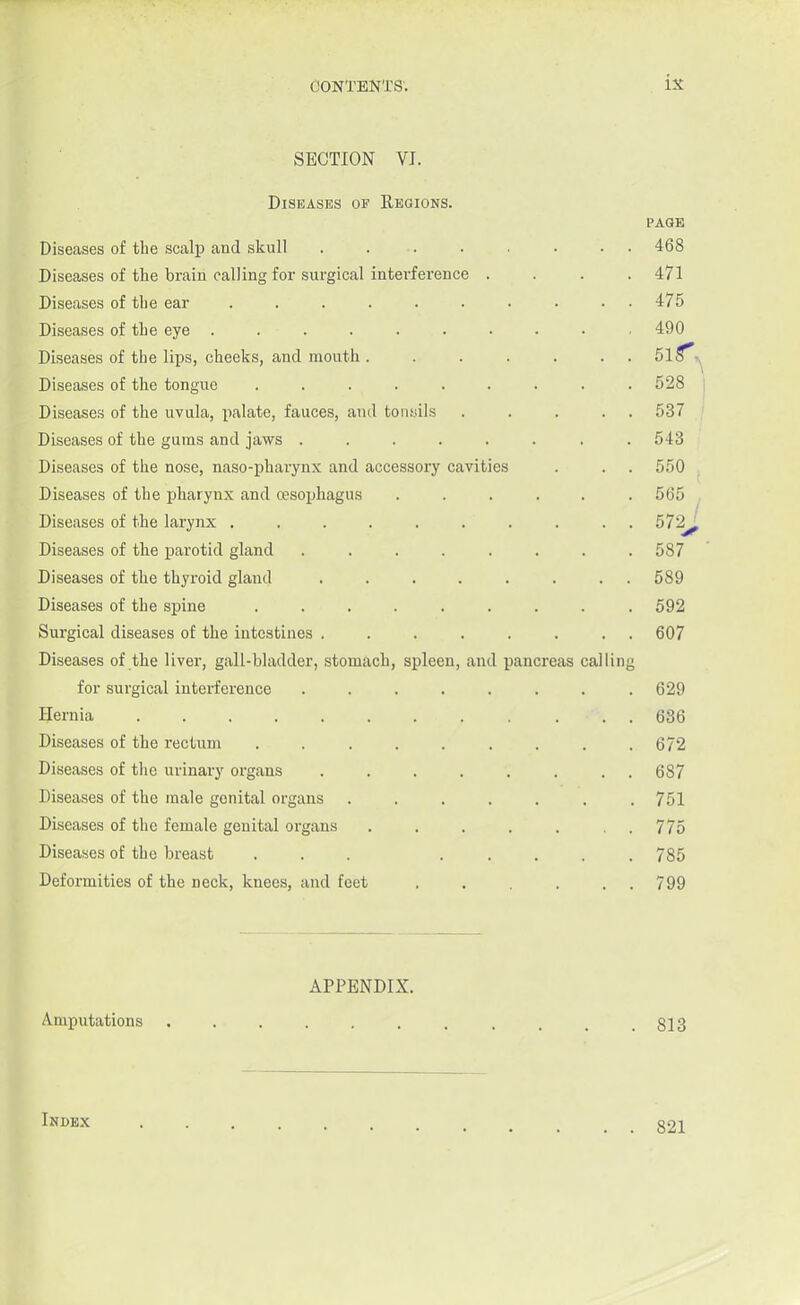 SECTION VI. Diseases of Regions. page Diseases of the scalp and skull ........ 468 Diseases of the brain calling for surgical interference .... 471 Diseases of the ear .......... 475 Diseases of the eye . . ■ . . • . . • . 490 Diseases of the lips, cheeks, and mouth. . . . . . 5l5\ Diseases of the tongue ......... 528 Diseases of the uvula, palate, fauces, and tonsils . . . . . 537 Diseases of the gums and jaws . . . . . . . 543 Diseases of the nose, naso-pharynx and accessory cavities . . . 550 Diseases of the pharynx and oesophagus ...... 565 Diseases of the larynx .......... 572^ Diseases of the parotid gland ........ 587 Diseases of the thyroid gland ........ 589 Diseases of the spine ......... 592 Surgical diseases of the intestines ........ 607 Diseases of the liver, gall-bladder, stomach, spleen, and pancreas calling for surgical interference ........ 629 JJernia . . . 686 Diseases of the rectum . . . . . . . . .672 Diseases of the urinary organs ........ 687 Diseases of the male genital organs . . . . . . .751 Diseases of the female genital organs ....... 775 Diseases of the breast ... 785 Deformities of the neck, knees, and feet . . . . . 799 APPENDIX. Amputations . . . . . . . , . . .813 Index