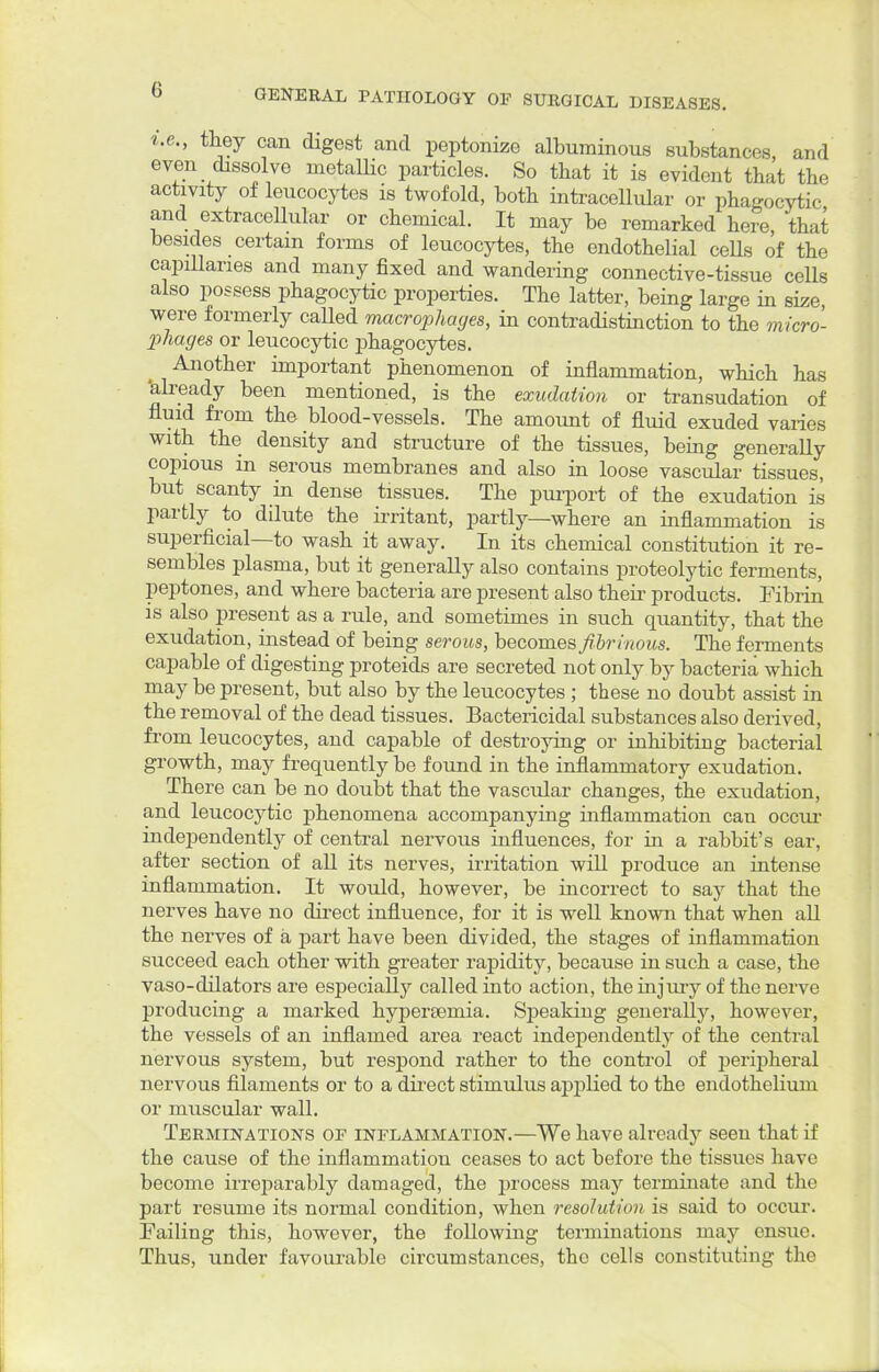 i.e., they can digest and peptonize albuminous substances, and even dissolve metallic particles. So that it is evident that the activity of leucocytes is twofold, both intracellular or phagocytic and extracellular or chemical. It may be remarked here, that besides certain forms of leucocytes, the endothelial cells of the capillaries and many fixed and wandering connective-tissue cells also possess phagocytic properties. The latter, being large in size, were formerly caUed macrophages, in contradistinction to the micro- phages or leucocytic phagocytes. Another important phenomenon of inflammation, which has 'already been mentioned, is the exudation or transudation of fluid from the blood-vessels. The amount of fluid exuded varies with the density and structure of the tissues, being generally copious in serous membranes and also in loose vascular tissues, but scanty in dense tissues. The purport of the exudation is partly to dilute the irritant, partly—where an inflammation is superficial—to wash it away. In its chemical constitution it re- sembles plasma, but it generally also contains proteolytic ferments, peptones, and where bacteria are present also their products. Fibrin is also present as a rule, and sometimes in such quantity, that the exudation, instead of being serous, becomes fibrinous. The ferments capable of digesting proteids are secreted not only by bacteria which may be present, but also by the leucocytes ; these no doubt assist in the removal of the dead tissues. Bactericidal substances also derived, from leucocytes, and capable of destroying or inhibiting bacterial growth, may frequently be found in the inflammatory exudation. There can be no doubt that the vascular changes, the exudation, and leucocytic phenomena accompanying inflammation can occur independently of central nervous influences, for in a rabbit's ear, after section of all its nerves, irritation will produce an intense inflammation. It would, however, be incorrect to say that the nerves have no direct influence, for it is well known that when all the nerves of a part have been divided, the stages of inflammation succeed each other with greater rapidity, because in such a case, the vaso-dilators are especially called into action, the injury of the nerve producing a marked hypereemia. Speaking generally, however, the vessels of an inflamed area react independently of the central nervous system, but respond rather to the control of peripheral nervous filaments or to a direct stimulus applied to the endothelium or muscular wall. Terminations op inflammation.—We have already seen that if the cause of the inflammation ceases to act before the tissues have become irreparably damaged, the process may terminate and the part resume its normal condition, when resolution is said to occur. Failing this, however, the following terminations may ensue. Thus, under favourable circumstances, the cells constituting the