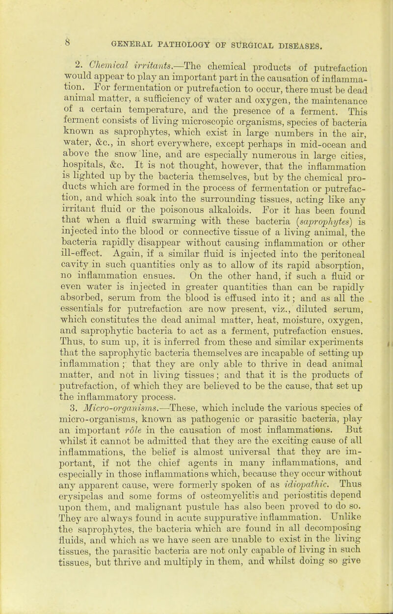 2. Chemical irritants—The chemical products of putrefaction would appear to play an important part in the causation of inflamma- tion. For fermentation or putrefaction to occur, there must be dead animal matter, a sufficiency of water and oxygen, the maintenance of a certain temperature, and the presence of a ferment. This ferment consists of living microscopic organisms, species of bacteria known as saprophytes, which exist in large numbers in the air, water, &c, in short everywhere, except perhaps in mid-ocean and above the snow line, and are especially numerous in large cities, hospitals, &c. It is not thought, however, that the inflammation is lighted up by the bacteria themselves, but by the chemical pro- ducts which are formed in the process of fermentation or putrefac- tion, and which soak into the surrounding tissues, acting like any irritant fluid or the poisonous alkaloids. For it has been found that when a fluid swarming with these bacteria (saprophytes) is injected into the blood or connective tissue of a living animal, the bacteria rapidly disappear without causing inflammation or other ill-effect. Again, if a similar fluid is injected into the peritoneal cavity in such quantities only as to allow of its rapid absorption, no inflammation ensues. On the other hand, if such a fluid or even water is injected in greater quantities than can be rapidly absorbed, serum from the blood is effused into it; and as all the essentials for putrefaction are now present, viz., diluted serum, which constitutes the dead animal matter, heat, moisture, oxygen, and saprophytic bacteria to act as a ferment, putrefaction ensues. Thus, to sum up, it is inferred from these and similar experiments that the saprophytic bacteria themselves are incapable of setting up inflammation; that they are only able to thrive in dead animal matter, and not in living tissues; and that it is the products of putrefaction, of which they are believed to be the cause, that set up the inflammatory process. 3. Micro-organisms.—These, which include the various species of micro-organisms, known as pathogenic or parasitic bacteria, play an important role in the causation of most inflammations. But whilst it cannot be admitted that they are the exciting cause of all inflammations, the belief is almost universal that they are im- portant, if not the chief agents in many inflammations, and especially in those inflammations which, because they occur without any apparent cause, were formerly spoken of as idiopathic. Thus erysipelas and some forms of osteomyelitis and periostitis depend upon them, and malignant pustule has also been proved to do so. They are always found in acute suppurative inflammation. Unlike the saprophytes, the bacteria which are found in all decomposing fluids, and which as we have seen are unable to exist in the living tissues, the parasitic bacteria are not only capable of living in such tissues, but thrive and multiply in them, and whilst doing so give