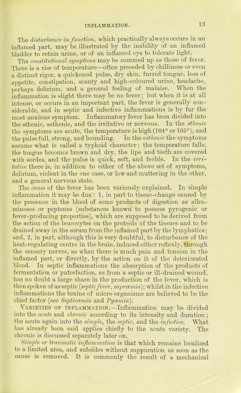 The disturbance in function, which practically always occurs in an inflamed part, may be illustrated by the inability of an inflamed bladder to retain urine, or of an inflamed eye to tolerate light. The constitutional symptoms may be summed up as those of fever. There is a rise of temperature—often preceded by chilliness or even a distinct rigor, a quickened pulse, dry skin, furred tongue, loss of appetite, constipation, scanty and high-coloured urine, headache, perhaps delirium, and a general feeling of malaise. When the inflammation is slight there may be no fever; but when it is at all intense, or occurs in an important part, the fever is generally con- siderable, and in septic and infective inflammations is by far the most anxious symptom. Inflammatory fever has been divided into the sthenic, asthenic, and the irritative or nervous. In the sthenic the symptoms are acute, the temperature is high (104° or 105°), and the pulse full, strong, and bounding. In the asthenic the symptoms assume what is called a typhoid character; the temperature falls, the tongue becomes brown and dry, the lips and teeth are covered with sordes, and the pulse is quick, soft, and feeble. In the irri- tative there is, in addition to either of the above set of symptoms, delirium, violent in the one case, or low and muttering in the other, and a general nervous state. The cause of the fever has been variously explained. In simple inflammation it may be due : 1, in part to tissue-change caused by the presence in the blood of some products of digestion as albu- minoses or peptones (substances known to possess pyrogenic or fever-producing properties), which are supposed to be derived from the action of the leucocytes on the proteids of the tissues and to be drained away in the serum from the inflamed part by the lymphatics; and, 2, in part, although this is very doubtful, to disturbance of the heat-regulating centre in the brain, induced either reflexly, through the sensory nerves, as when there is much pain and tension in the inflamed part, or directly, by the action on it of the deteriorated blood. In septic inflammations the absorption of the products of fermentation or putrefaction, as from a septic or ill-drained wound, has no doubt a large share in the production of the fever, which is thenspoken of as septic {septic fever, saprcemia); whilst in the infective inflammations the toxins of micro-organisms are believed to be the chief factor (see Septicaemia and Pyaemia). Varieties of inflammation.—Inflammation may be divided into the acute and chronic according to its intensity and duration; the acute again into the simple, the septic, and the infective. What has already been said applies chiefly to the acute variety. The chronic is discussed separately later on. Simple or traumatic inflammation is that which remains localized to a limited area, and subsides without suppuration as soon as the cause is removed. It is commonly the result of a mechanical