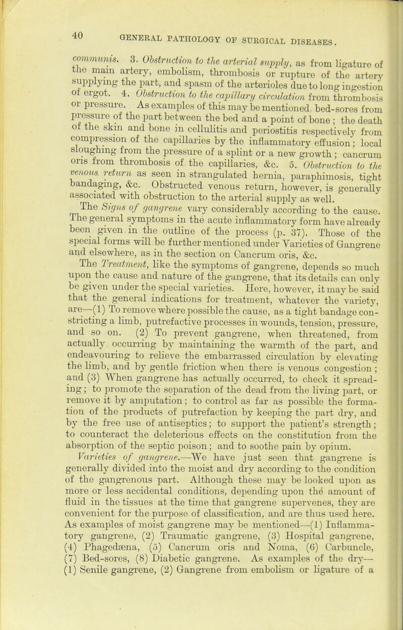 conimunis. 3. Obstruction to the arterial supply, as from ligature of the mam artery, embolism, thrombosis or rupture of the artery supplying the part, and spasm of the arterioles due to long ingestion ol ergot. 4. Obstruction to the capillary circulation from thrombosis or pressure. As examples of this may be mentioned, bed-sores from pressure of the part between the bed and a point of bone ; the death of the skm and bone m cellulitis and periostitis respectively from compression of the capillaries by the inflammatory effusion; local sloughing from the pressure of a splint or a new growth ; cancrum oris from thrombosis of the capillaries, &c. 5. Obstruction to the venous, return as seen in strangulated hernia, paraphimosis, tight bandaging, &c. Obstructed venous return, however, is generally associated with obstruction to the arterial supply as well. The Signs of gangrene vary considerably according to the cause. The general symptoms in the acute inflammatory form have already been given in the outline of the process (p. 37). Those of the special forms will be further mentioned under Varieties of Gangrene and elsewhere, as in the section on Cancrum oris, &c. The 'Treatment, like the symptoms of gangrene, depends so much upon the cause and nature of the gangrene, that its details can only be given under the special varieties. Here, however, it may be said that the general indications for treatment, whatever the variety, are—(1) To remove where possible the cause, as a tight bandage con- stricting a limb, putrefactive processes in wounds, tension, pressure, and so on. (2) To prevent gangrene, when threatened, from actually occurring by maintaining the warmth of the part, and endeavouring to relieve the embarrassed circulation by elevating the limb, and by gentle friction when there is venous congestion ; and (3) When gangrene has actually occurred, to check it spread- ing ; to promote the separation of the dead from the living part, or remove it by amputation; to control as far as possible the forma- tion of the products of putrefaction by keeping the part dry, and by the free use of antiseptics; to support the patient's strength; to counteract the deleterious effects on the constitution from the absorption of the septic poison; and to soothe pain by opium. Varieties of gangrene.—We have just seen that gangrene is generally divided into the moist and dry according to the condition of the gangrenous part. Although these may be looked upon as more or less accidental conditions, depending upon the amount of fluid in the tissues at the time that gangrene supervenes, they are convenient for the purpose of classification, and are thus used here. As examples of moist gangrene may be mentioned—(1) Inflamma- tory gangrene, (2) Traumatic gangrene, (3) Hospital gangrene, (4) Phagedsena, (5) Cancrum oris and Noma, (6) Carbuncle, (7) Bed-sores, (8) Diabetic gangrene. As examples of the dry— (1) Senile gangrene, (2) Gangrene from embolism or ligature of a