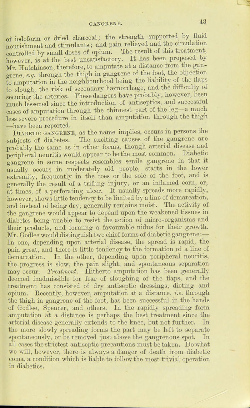 of iodoform or dried charcoal; the strength supported by fluid nourishment and stimulants; and pain relieved and the circulation controlled by small doses of opium. The result of this treatment, however, is at the best unsatisfactory. It has been proposed by Mr. Hutchinson, therefore, to amputate at a distance from the gan- grene, e.g. through the thigh in gangrene of the foot, the objection to amputation in the neighbourhood being the liability of the flaps to slough, the risk of secondary haemorrhage, and the difficulty of securing the arteries. These dangers have probably, however, been much lessened since the introduction of antiseptics, and successful cases of amputation through the thinnest part of the leg—a much less severe procedure in itself than amputation through the thigh —have been reported. Diabetic gangrene, as the name implies, occurs in persons the subjects of diabetes. The exciting causes of the gangrene are probably the same as in other forms, though arterial disease and peripheral neuritis would appear to be the most common. Diabetic gangrene in some respects resembles senile gangrene in that it usually occurs in moderately old people, starts in the lower extremity, frequently in the toes or the sole of the foot, and is generally the result of a trifling injury, or an inflamed corn, or, at times, of a perforating ulcer. It usually spreads more rapidly, however, shows little tendency to be limited by a line of demarcation, and instead of being dry, generally remains moist. The activity of the gangrene would appear to depend upon the weakened tissues in diabetes being unable to resist the action of micro-organisms and their products, and forming a favourable nidus for their growth. .Mr. Godlee would distinguish two chief f onus of diabetic gangrene:— In one, depending upon arterial disease, the spread is rapid, the pain great, and there is little tendency to the formation of a line of demarcation. In the other, depending upon peripheral neuritis, the progress is slow, the pain sbght, and spontaneous separation may occur. Treatment.—Hitherto amputation has been generally deemed hiadmissible for fear of sloughing of the flaps, and the treatment has consisted of dry antiseptic dressings, dieting and opium. Recently, however, amputation at a distance, i.e. through the thigh in gangrene of the foot, has been successful in the hands of Godlee, Spencer, and others. In the rapidly spreading form amputation at a distance is perhaps the best treatment since the arterial disease generally extends to the knee, but not further. In the more slowly spreading forms the part may be left to separate spontaneously, or be removed just above the gangrenous spot. In all cases the strictest antiseptic precautions must be taken. Do what wc will, however, there is always a danger of death from diabetic coma, a condition which is liable to follow the most trivial operation in diabetics.