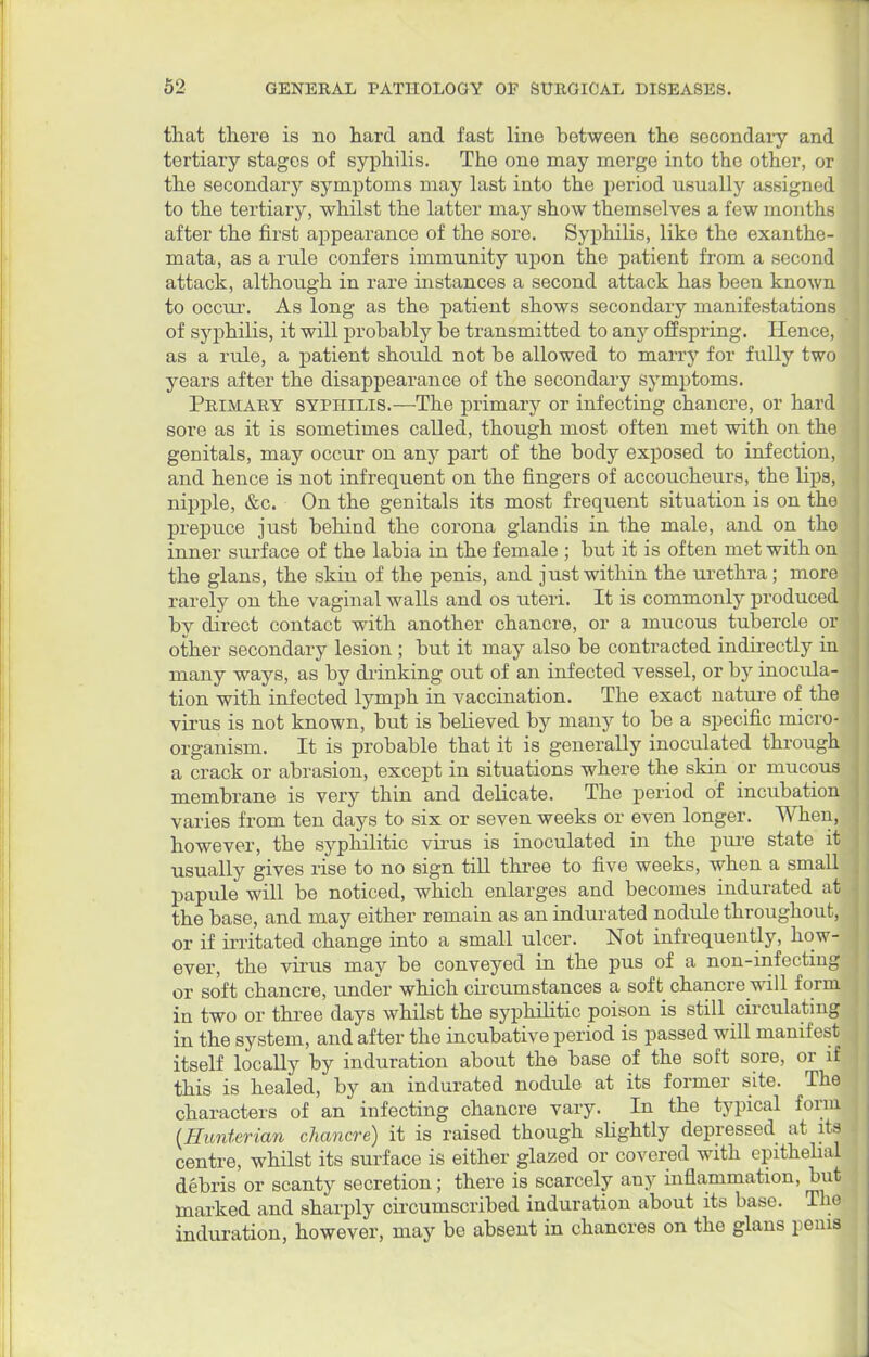 that there is no hard and fast line between the secondary and tertiary stages of syphilis. The one may merge into the other, or the secondary symptoms may last into the period usually assigned to the tertiary, whilst the latter may show themselves a few months after the first appearance of the sore. Syphilis, like the exanthe- mata, as a rule confers immunity upon the patient from a second attack, although in rare instances a second attack has been known to occur. As long as the patient shows secondary manifestations of syphilis, it will probably be transmitted to any offspring. Hence, as a rule, a patient should not be allowed to marry for fully two years after the disappearance of the secondary symptoms. Primary syphilis.—The primary or infecting chancre, or hard sore as it is sometimes called, though most often met with on the genitals, may occur on any part of the body exposed to infection, and hence is not infrequent on the fingers of accoucheurs, the lips, nipple, &c. On the genitals its most frequent situation is on the prepuce just behind the corona glandis in the male, and on the inner surface of the labia in the female ; but it is often met with on the glans, the skin of the penis, and just within the urethra; more rarely on the vaginal walls and os uteri. It is commonly produced by direct contact with another chancre, or a mucous tubercle or other secondary lesion ; but it may also be contracted indirectly in many ways, as by drinking out of an infected vessel, or by inocula- tion with infected lymph in vaccination. The exact nature of the virus is not known, but is believed by many to be a specific micro- organism. It is probable that it is generally inoculated through a crack or abrasion, except in situations where the skin or mucous membrane is very thin and delicate. The period of incubation varies from ten days to six or seven weeks or even longer. When, however, the syphilitic virus is inoculated in the pure state it usually gives rise to no sign till three to five weeks, when a small papule will be noticed, which enlarges and becomes indurated at the base, and may either remain as an indurated nodule throughout, or if irritated change into a small ulcer. Not infrequently, how- ever, the virus may be conveyed in the pus of a non-infecting or soft chancre, under which circumstances a soft chancre will form in two or three days whilst the syphilitic poison is still circulating in the system, and after the incubative period is passed will manifest itself locally by induration about the base of the soft sore, or if this is healed, by an indurated nodule at its former site. The characters of an infecting chancre vary. In the typical form (Hmd&rim chancre) it is raised though slightly depressed at its centre, whilst its surface is either glazed or covered with epithelial debris or scanty secretion; there is scarcely any inflammation, but marked and sharply circumscribed induration about its base. The induration, however, may be absent in chancres on the glans penis