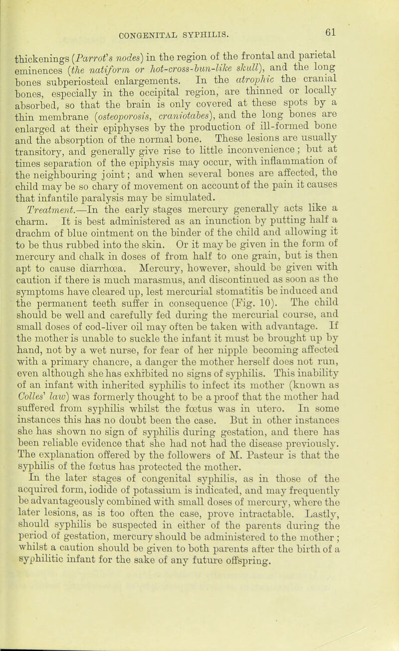 thickenings {Parrot's nodes) in the region of the frontal and parietal eminences {the natiform or hot-cross-bun-like skull), and the long bones subperiosteal enlargements. In the atrophic the cranial bones, especially in the occipital region, are thinned or locally absorbed, so that the brain is only covered at these spots by a thin membrane {osteoporosis, craniotabes), and the long bones are enlarged at their epiphyses by the production of ill-formed bone and the absorption of the normal bone. These lesions are usually transitory, and generally give rise to little inconvenience; but at times separation of the epiphysis may occur, with inflammation of the neighbouring joint; and when several bones are affected, the child may be so chary of movement on account of the pain it causes that infantile paralysis may be simulated. Treatment.—In the early stages mercury generally acts like a charm. It is best administered as an inunction by putting half a drachm of blue ointment on the binder of the child and allowing it to be thus rubbed into the skin. Or it maybe given in the form of mercury and chalk in doses of from half to one grain, but is then apt to cause diarrhoea. Mercury, however, should be given with caution if there is much marasmus, and discontinued as soon as the symptoms have cleared up, lest mercurial stomatitis be induced and the permanent teeth suffer in consequence (Fig. 10). The child should be well and carefully fed during the mercurial course, and small doses of cod-liver oil may often be taken with advantage. If the mother is unable to suckle the infant it must be brought up by hand, not by a wet nurse, for fear of her nipple becoming affected with a primary chancre, a danger the mother herself does not run, even although she has exhibited no signs of syphilis. This inability of an infant with inherited syphilis to infect its mother (known as Colles1 law) was formerly thought to be a proof that the mother had suffered from syphilis whilst the foetus was in utero. In some instances this has no doubt been the case. But in other instances she has shown no sign of syphilis during gestation, and there has been reliable evidence that she had not had the disease previously. The explanation offered by the followers of M. Pasteur is that the syphilis of the foetus has protected the mother. In the later stages of congenital syphilis, as in those of the acquired form, iodide of potassium is indicated, and may frequently be advantageously combined with small doses of mercury, where the later lesions, as is too often the case, prove intractable. Lastly, should syphilis be suspected in either of the parents during the period of gestation, mercury should be administered to the mother ; whilst a caution should be given to both parents after the birth of a syphilitic infant for the sake of any future offspring.