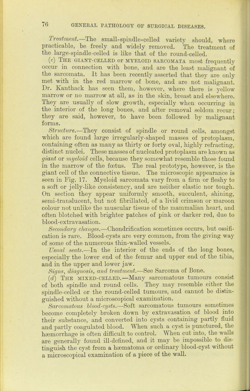Treatment.—The sinall-spindle-colled variety should, where practicable, be freely and widely removed. The treatment of the large-spindle-celled is like that of the round-celled. (c) The giant-celled or myeloid sarcomata most frequently occur in connection with bone, and are the least malignant of the sarcomata. It has been recently asserted that they are only met with in the red marrow of bone, and are not malignant. Dr. Kanthack has seen them, however, where there is yellow marrow or no marrow at all, as in the skin, breast and elsewhere. They are usually of slow growth, especially when occurring in the interior of the long bones, and after removal seldom recur; they are said, however, to have been followed by malignant forms. Structure.—They consist of spindle or round cells, amongst which are found large irregularly-shaped masses of protoplasm, containing often as many as thirty or forty oval, highly refracting, distinct nuclei. These masses of nucleated protoplasm are known as giant or myeloid cells, because they somewhat resemble those found in the marrow of the foetus. The real prototype, however, is the giant cell of the connective tissue. The microscopic appearance is seen in Fig. 17. Myeloid sarcomata vary from a firm or fleshy to a soft or jelly-like consistency, and are neither elastic nor tough. On section they appear uniformly smooth, succulent, shining, semi-translucent, but not fibrillated, of a livid crimson or maroon colour not unlike the muscular tissue of the mammalian heart, and often blotched with brighter patches of pink or darker red, due to blood-extravasation. Secondary changes.—Chondrification sometimes occurs, but ossifi- cation is rare. Blood-cysts are very common, from the giving way of some of the numerous thin-walled vessels. Usual seats.—In the interior of the ends of the long bones, especially the lower end of the femur and upper end of the tibia, and in the upper and lower jaw. Signs, diagnosis, and treatment.—See Sarcoma of Bone. (d) The mixed-celled.—Many sarcomatous tumours consist of both spindle and round cells. They may resemble either the spindle-celled or the round-celled tumours, and cannot be distin- guished without a microscopical examination. Sarcomatous blood-cysts.—Soft sarcomatous tumours sometimes become completely broken down by extravasation of blood into their substance, and converted into cysts containing partly fluid and partly coagulated blood. When such a cyst is punctured, the haemorrhage is often difficult to control. When cut into, the walls are generally found ill-defined, and it may be impossible to dis- tinguish the cyst from a haomatoma or ordinary blood-cyst without a microscopical examination of a piece of the wall.