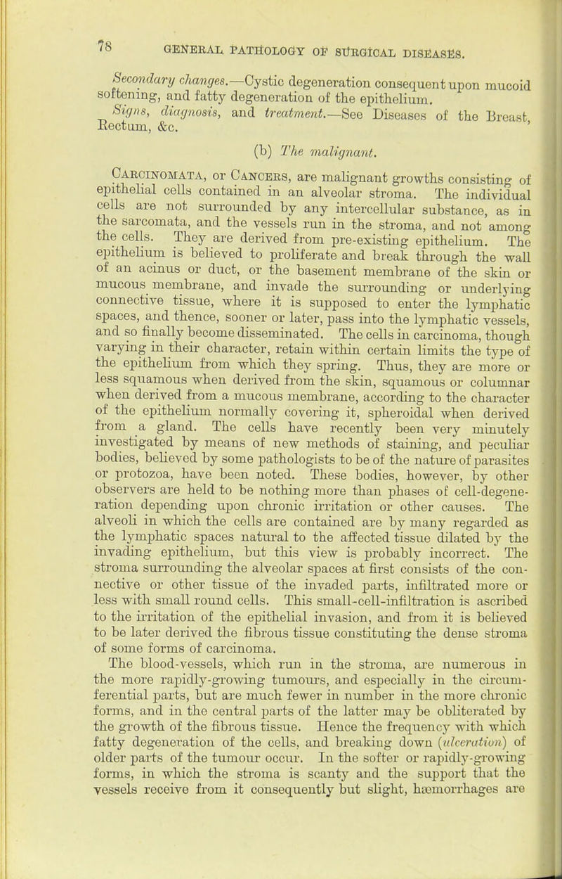 Secondary changes.—Cystic degeneration consequent upon mucoid softening, and fatty degeneration of the epithelium. Signs, diagnosis, and treatment.—See Diseases of the Breast Rectum, &c. (b) The malignant. Carcinomata, or Cancers, are malignant growths consisting of epithelial cells contained in an alveolar stroma. The individual cells are not surrounded by any intercellular substance, as in the sarcomata, and the vessels run in the stroma, and not among the cells. They are derived from pre-existing epithelium. The epithelium is believed to proliferate and break through the wall of an acinus or duct, or the basement membrane of the skin or mucous membrane, and invade the surrounding or underlying connective tissue, where it is supposed to enter the lymphatic spaces, and thence, sooner or later, pass into the lymphatic vessels, and so finally become disseminated. The cells in carcinoma, though varying in their character, retain within certain limits the type of the epithelium from which they spring. Thus, they are more or less squamous when derived from the skin, squamous or columnar when derived from a mucous membrane, according to the character of the epithelium normally covering it, spheroidal when derived from a gland. The cells have recently been very minutely investigated by means of new methods of staining, and peculiar bodies, believed by some pathologists to be of the nature of parasites or protozoa, have been noted. These bodies, however, by other observers are held to be nothing more than phases of cell-degene- ration depending upon chronic irritation or other causes. The alveoli in which the cells are contained are by many regarded as the lymphatic spaces natural to the affected tissue dilated by the invading epithelium, but this view is probably incorrect. The stroma surrounding the alveolar spaces at first consists of the con- nective or other tissue of the invaded parts, infiltrated more or less with small round cells. This small-cell-infiltration is ascribed to the irritation of the epithelial invasion, and from it is believed to be later derived the fibrous tissue constituting the dense stroma of some forms of carcinoma. The blood-vessels, which run in the stroma, are numerous in the more rapidly-growing tumours, and especially in the circum- ferential parts, but are much fewer in number in the more chronic forms, and in the central parts of the latter may be obliterated by the growth of the fibrous tissue. Hence the frequency with which fatty degeneration of the cells, and breaking down [ulceration) of older parts of the tumour occur. In the softer or rapidly-growing forms, in which the stroma is scanty and the support that the vessels receive from it consequently but slight, hseinorrhages are
