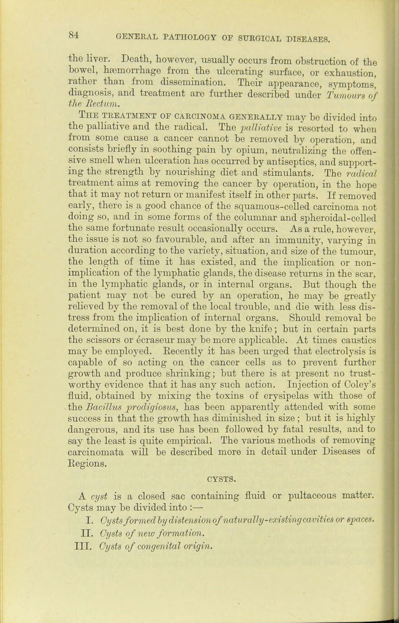the livor. Death, however, usually occurs from obstruction of the bowel, haemorrhage from the ulcerating surface, or exhaustion, rather than from dissemination. Their appearance, symptoms' diagnosis, and treatment are further described under Tumours of the Rectum. The treatment of carcinoma generally may be divided into the palliative and the radical. The palliative is resorted to when from some cause a cancer cannot be removed by operation, and consists briefly in soothing pain by opium, neutralizing the offen- sive smell when ulceration has occurred by antiseptics, and support- ing the strength by nourishing diet and stimulants. The radical treatment aims at removing the cancer by operation, in the hope that it may not return or manifest itself in other parts. If removed early, there is a good chance of the squamous-celled carcinoma not doing so, and in some forms of the columnar and spheroidal-celled the same fortunate result occasionally occurs. As a rule, however the issue is not so favourable, and after an immunity, varying in duration according to the variety, situation, and size of the tumour, the length of time it has existed, and the implication or non- implication of the lymphatic glands, the disease returns in the scar, in the lymphatic glands, or in internal organs. But though the patient may not be cured by an operation, he may be greatly relieved by the removal of the local trouble, and die with less dis- tress from the implication of internal organs. Should removal be determined on, it is best done by the knife; but in certain parts the scissors or ecraseur may be more applicable. At times caustics may be employed. Recently it has been urged that electrolysis is capable of so acting on the cancer cells as to prevent further growth and produce shrinking; but there is at present no trust- worthy evidence that it has any such action. Injection of Coley's fluid, obtained by mixing the toxins of erysipelas with those of the Bacillus prodigiosus, has been apparently attended with some success in that the growth has diminished in size ; but it is highly dangerous, and its use has been followed by fatal results, and to say the least is quite empirical. The various methods of removing carcinomata will be described more in detail under Diseases of Eegions. CYSTS. A cyst is a closed sac containing fluid or pultaceous matter. Cysts may be divided into :— I. Cysts formed by distension of naturally-existingcavities or spaces. II. Cysts of new formation. III. Cysts of congenital origin.