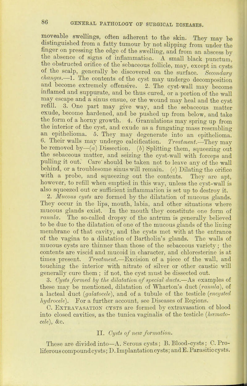 moveable swellings, often adherent to the skin. They may he distinguished from a fatty tumour by not slipping from under the finger on pressing the edge of the swelling, and from an abscess by the absence of signs of inflammation. A small black punctum, the obstructed orifice of the'sebaceous follicle, may, except in cysts of the scalp, generally be discovered on the surface. Secondary changes.—I. The contents of the cyst may undergo decomposition and become extremely offensive. 2. The cyst-wall may become inflamed and suppurate, and be thus cured, or a portion of the wall may escape and a sinus ensue, or the wound may heal and the cyst refill. 3. One part may give way, and the sebaceous matter exude, become hardened, and be pushed up from below, and take the form of a horny growth. 4. Granulations may spring up from the interior of the cyst, and exude as a fungating mass resembling an epithelioma. 5. They may degenerate into an epithelioma. 6. Their walls may undergo calcification. Treatment.—They may be removed by—(a) Dissection, (b) Splitting them, squeezing out the sebaceous matter, and seizing the cyst-wall with forceps and pulling it out.~ Care' should be taken not to leave any of the wall behind, or a troublesome sinus will remain, (c) Dilating the orifice with a probe, and squeezing out the contents. They are apt, however, to refill when emptied in this way, unless the cyst-wall is also squeezed out or sufficient inflammation is set up to destroy it. 2. Mucous cysts are formed by the dilatation of mucous glands. They occur in the lips, mouth, labia, and other situations where mucous glands exist. In the mouth they constitute one form of ranula. The so-called dropsy of the antrum is generally beHeved to be due to the dilatation of one of the mucous glands of the lining membrane of that cavity, and the cysts met with at the entrance of the vagina to a dilatation of Bartholin's glands. The walls of mucous cysts are thinner than those of the sebaceous variety; the contents are viscid and mucoid in character, and chloresterine is at times present. Treatment.—Excision of a piece of the wall, and touching the interior with nitrate of silver or other caustic will generally cure them ; if not, the cyst must be dissected out. 3. Cysts formed by the dilatation of special ducts.—As examples of these may be mentioned, dilatation of Wharton's duct (ranula), of a lacteal duct (galatocele), and of a tubule of the testicle (encysted hydrocele). For a further account, see Diseases of Regions. C. Extravasation cysts are formed by extravasation of blood into closed cavities, as the tunica vaginalis of the testicle (hcemato- cele), &c. II. Cysts of new formation. These are divided into—A. Serous cysts; B. Blood-cysts; C. Pro- liferous compound cysts; D. Implantation cysts; and E. Parasitic cysts.