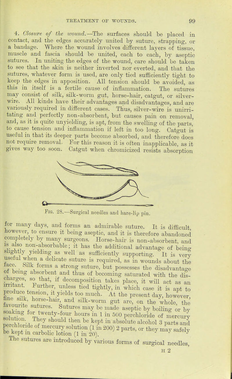 4. Closure of the wound.—The surfaces should be placed in contact, and the edges accurately united by suture, strapping, or a bandage. Where the wound involves different layers of tissue, muscle and fascia should be united, each to each, by aseptic sutures. In uniting the edges of the wound, care should be taken to see that the skin is neither inverted nor everted, and that the sutures, whatever form is used, are only tied sufficiently tight to keep the edges in apposition. All tension should be avoided, as this in itself is a fertile cause of inflammation. The sutures may consist of silk, silk-worm gut, horse-hair, catgut, or silver- wire. All kinds have their advantages and disadvantages, and are variously required in different cases. Thus, silver-wire is unirri- tating and perfectly non-absorbent, but causes pain on removal, and, as it is quite unyielding, is apt, from the swelling of the parts, to cause tension and inflammation if left in too long. Catgut is useful in that its deeper parts become absorbed, and therefore does not require removal. For this reason it is often inapplicable, as it gives way too soon. Catgut when chromicized resists absorption Fig. 28.—Surgical needles and hare-lip pin. for many clays, and forms an admirable suture. It is difficult however to ensure it being aseptic, and it is therefore abandoned completely by many surgeons. Horse-hair is non-absorbent, and is also non-absorbable; it has the additional advantage of beino- sughtly yielding as well as sufficiently supporting. It is very useful when a delicate suture is required, as in wounds about the lace, bilk forms a strong suture, but possesses the disadvantage of being absorbent and thus of becoming saturated with the dis- charges, so that, if decomposition takes place, it will act as an irritant. Further, unless tied tightly, in which case it is apt to produce tension it yields too much. At the present day, however IvouS; ^T'^\ rd silk-worm gut *»>°» the ^ favounte sutures Sutures may be made aseptic by boiling or by so Si Thrl7 °Wl r 1 in 5°° P*^ of mercury solution. They should then be kept in absolute alcohol 3 parts and perchlonde of mercury solution (1 in 200) 2 parts, or they miysi My be kept m carbolic lotion (1 in 20). y The sutures are introduced by various forms of surgical needles,