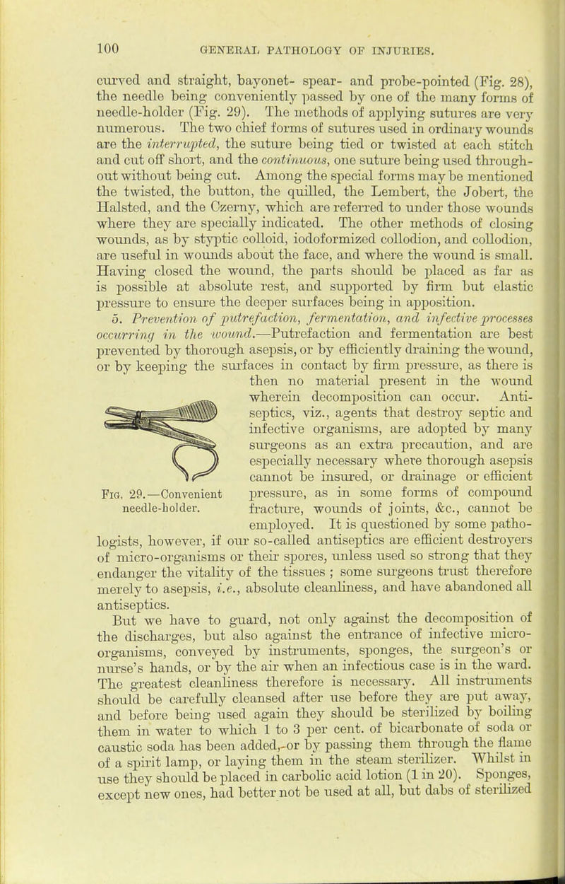 curved and straight, bayonet- spear- and probe-pointed (Fig. 28), tbe needle being conveniently passed by one of the many forms of needle-holder (Fig. 29). The methods of applying sutures are very numerous. The two chief forms of sutures used in ordinary wounds are the interrupted, the suture being tied or twisted at each stitch and cut off short, and the continuous, one suture being used through- out without being cut. Among the special forms may be mentioned the twisted, the button, the quilled, the Lembert, the Jobert, the Halsted, and the Czerny, which are referred to under those wounds where they are specially indicated. The other methods of closing wounds, as by styptic colloid, iodoformized collodion, and collodion, are useful in wounds about the face, and where the wound is small. Having closed the wound, the parts should be placed as far as is possible at absolute rest, and supported by firm but elastic pressure to ensure the deeper surfaces being in apposition. 5. Prevention of putrefaction, fermentation, and infective processes occurring in the -wound.—Putrefaction and fermentation are best prevented by thorough asepsis, or by efficiently draining the wound, or by keeping the surfaces in contact by firm pressure, as there is then no material present in the wound wherein decomposition can occur. Anti- septics, viz., agents that destroy septic and infective organisms, are adopted by many surgeons as an extra precaution, and are especially necessary where thorough asepsis cannot be insured, or drainage or efficient Fig, 29.—Convenient pressure, as in some forms of compound needle-holder. fracture, wounds of joints, &c, cannot be employed. It is questioned by some patho- logists, however, if our so-called antiseptics are efficient destroyers of micro-organisms or their spores, unless used so strong that they endanger the vitality of the tissues ; some surgeons trust therefore merely to asepsis, i.e., absolute cleanliness, and have abandoned all antiseptics. But we have to guard, not only against the decomposition of the discharges, but also against the entrance of infective micro- organisms, conveyed by instruments, sponges, the surgeon's or nurse's hands, or by the air when an infectious case is in the ward. The greatest cleanliness therefore is necessary. All instruments should be carefully cleansed after use before they are put away, and before being used again they shoidd be sterilized by boiling them in water to which 1 to 3 per cent, of bicarbonate of soda or caustic soda has been added,-or by passing them through the flame of a spirit lamp, or laying them in the steam sterilizer. Whilst in use they should be placed in carbolic acid lotion (1 in 20). Sponges, except new ones, had better not be used at aU, but dabs of sterilized