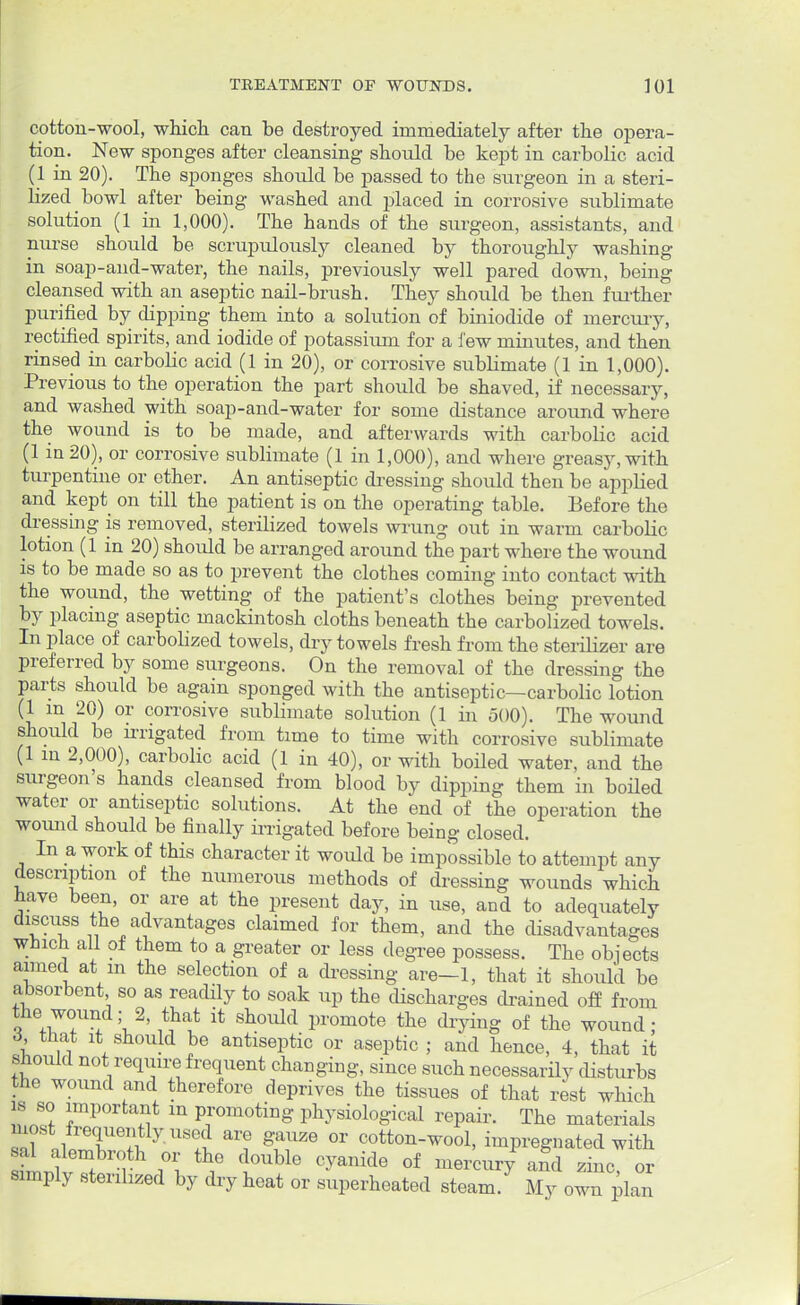 cotton-wool, which can be destroyed immediately after the opera- tion. New sponges after cleansing should be kept in carbolic acid (1 in 20). The sponges should be passed to the surgeon in a steri- lized bowl after being washed and placed in corrosive sublimate solution (1 in 1,000). The hands of the surgeon, assistants, and nurse should be scrupulously cleaned by thoroughly washing in soap-and-water, the nails, previously well pared down, being cleansed with an aseptic nail-brush. They should be then further purified by dipping them into a solution of biniodide of mercury, rectified spirits, and iodide of potassium for a few minutes, and then rinsed in carbolic acid (1 in 20), or corrosive sublimate (1 in 1,000). Previous to the operation the part should be shaved, if necessary, and washed with soap-and-water for some distance around where the wound is to be made, and afterwards with carbolic acid (1 in 20), or corrosive sublimate (1 in 1,000), and where greasy, with turpentine or ether. An antiseptic dressing should then be applied and kept on till the patient is on the operating table. Before the dressing is removed, sterilized towels wrung out in warm carbolic lotion (1 in 20) should be arranged around the part where the wound is to be made so as to prevent the clothes coming into contact with the wound, the wetting of the patient's clothes being prevented by placing aseptic mackintosh cloths beneath the carbolized towels. In place of carbolized towels, dry towels fresh from the sterilizer are preferred by some surgeons. On the removal of the dressing the parts should be again sponged with the antiseptic—carbolic lotion (1 m 20) or corrosive sublimate solution (1 in 500). The wound should be irrigated from time to time with corrosive sublimate (1 in 2,000), carbolic acid (1 in 40), or with boiled water, and the surgeon's hands cleansed from blood by dipping them in boiled water or antiseptic solutions. At the end of the operation the wound should be finally irrigated before being closed. In a work of this character it would be impossible to attempt any description of the numerous methods of dressing wounds which have been, or are at the present day, in use, and to adequately discuss the advantages claimed for them, and the disadvantages which all of them to a greater or less degree possess. The objects aimed at m the selection of a dressing are—1, that it should be absorbent so as readily to soak up the discharges drained off from the wound; 2 that it should promote the drying of the wound; 5 ,7 Vh. be antiseptic or aseptic ; and hence, 4, that it should not require frequent changing, since such necessarily disturbs the wound and therefore deprives the tissues of that rest which is so important m promoting physiological repair. The materials most frequently used are gauze or cotton-wool, impregnated with simply sterilized by dry heat or superheated steam. My own plan