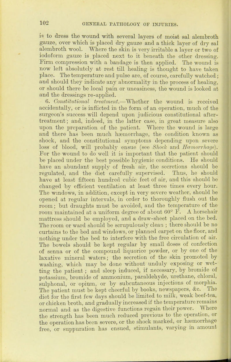 is to dress the wound with several layers of moist sal alembroth gauze, over which is placed dry gauze and a thick layer of dry sal alembroth wool. Where the skin is very irritable a layer or two of iodoform gauze is placed next to it beneath the other dressing. Firm compression with a bandage is then applied. The wound is now left absolutely at rest till heaHng is thought to have taken place. The temperature and pulse are, of course, carefully watched; and should they indicate any abnormality in the process of healing, or should there be local pain or uneasiness, the wound is looked at and the dressings re-applied. 6. Constitutional treatment.-—Whether the wound is received accidentally, or is inflicted in the form of an operation, much of the surgeon's success will depend upon judicious constitutional after- treatment; and, indeed, in the latter case, in great measure also upon the preparation of the patient. Where the wound is large and there has been much haemorrhage, the condition known as shock, and the constitutional symptoms depending upon severe loss of blood, will probably ensue (see Shock and Haemorrhage). For the wound to do well it is important that the patient should be placed under the best possible hygienic conditions. He should have an abundant supply of fresh air, the secretions should be regulated, and the diet carefully supervised. Thus, he should have at least fifteen hundred cubic feet of air, and this shoidd be changed by efficient ventilation at least three times every hour. The windows, in addition, except in very severe weather, should be opened at regular intervals, in order to thoroughly flush out the room; but draughts must be avoided, and the temperature of the room maintained at a uniform degree of about 60° F. A horsehair mattress should be employed, and a draw-sheet placed on the bed. The room or ward should be scrupulously clean ; there should be no curtains to the bed and windows, or planned carpet on the floor, and nothing under the bed to interfere with the free circulation of air. The bowels should be kept regular by small doses of confection of senna or of the compound liquorice powder, or by one of the laxative mineral waters; the secretion of the skin promoted by washing, which may be done without unduly exposing or wet- ting the patient ; and sleep induced, if necessary, by bromide of potassium, bromide of ammonium, paraldehyde, urethane, chloral, sulphonal, or opium, or by subcutaneous injections of morphia. The patient must be kept cheerful by books, newspapers, &c. The diet for the first few days should be limited to milk, weak beef-tea, or chicken broth, and gradually increased if the temperature remains normal and as the digestive functions regain their power. Where the strength has been much reduced previous to the operation, or the operation has been severe, or the shock marked, or hemorrhage free, or suppuration has ensued, stimulants, varying in amount