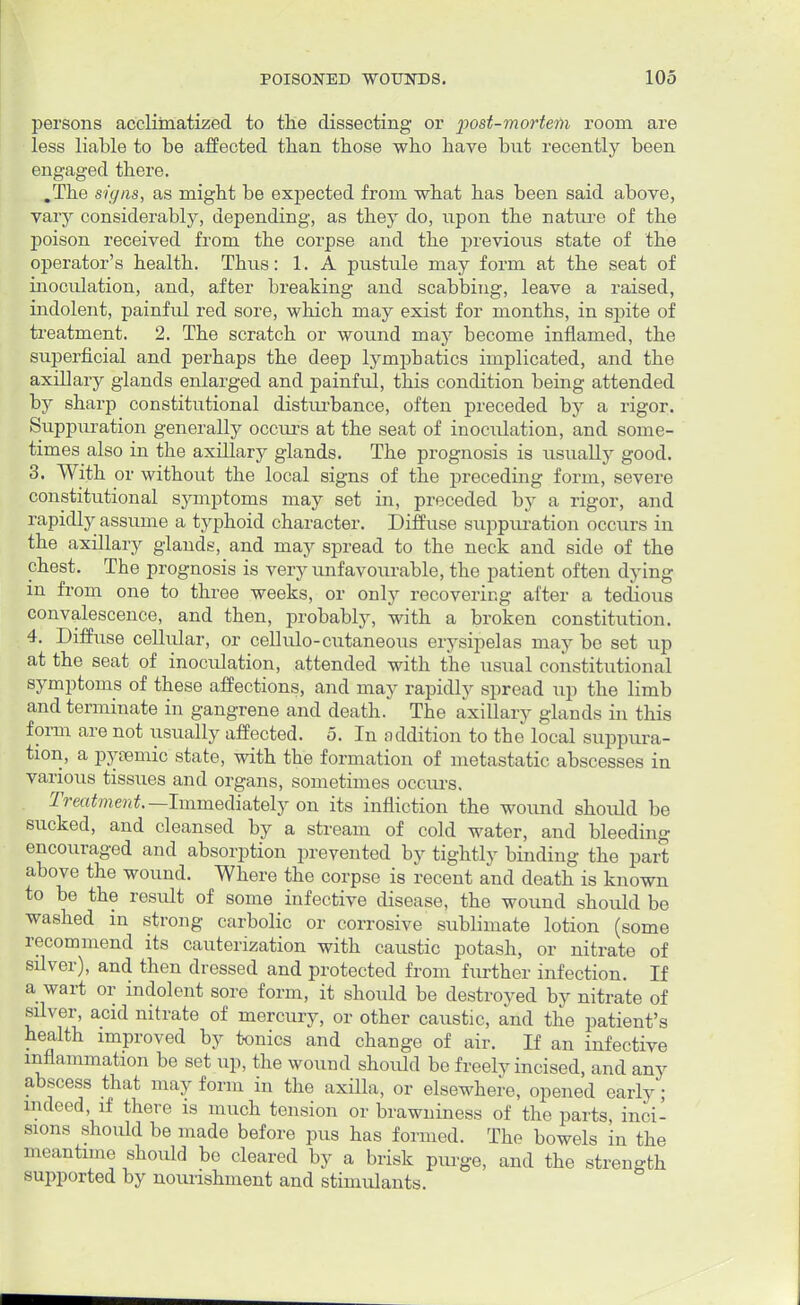 persons acclimatized to the dissecting or post-mortem room are less liable to be affected than those who have but recently been engaged there. .The signs, as might be expected from what has been said above, vary considerably, depending, as they do, upon the nature of the poison received from the corpse and the previous state of the operator's health. Thus: 1. A pustule may form at the seat of inoculation, and, after breaking and scabbing, leave a raised, indolent, painful red sore, which may exist for months, in spite of treatment. 2. The scratch or wound may become inflamed, the superficial and perhaps the deep lymphatics implicated, and the axillary glands enlarged and painful, this condition being attended by sharp constitutional disturbance, often preceded by a rigor. Suppuration generally occurs at the seat of inoculation, and some- times also in the axillary glands. The prognosis is usually good. 3. With or without the local signs of the preceding form, severe constitutional symptoms may set in, preceded by a rigor, and rapidly assume a typhoid character. Diffuse suppuration occurs in the axillary glands, and may spread to the neck and side of the chest. The prognosis is very unfavourable, the patient often dying in from one to three weeks, or only recovering after a tedious convalescence, and then, probably, with a broken constitution. 4. Diffuse cellular, or cellulo-cutaneous erysipelas may be set up at the seat of inoctdation, attended with the usual constitutional symptoms of these affections, and may rapidly spread up the limb and terminate in gangrene and death. The axillary glands in this form are not usually affected. 5. In addition to the local suppura- tion, a pyemic state, with the formation of metastatic abscesses in various tissues and organs, sometimes occurs. Treatment.-^-Immediately on its infliction the wound should be sucked, and cleansed by a stream of cold water, and bleeding encouraged and absorption prevented by tightly binding the part above the wound. Where the corpse is recent and death is known to be the result of some infective disease, the wound should be washed in strong carbolic or corrosive sublimate lotion (some recommend its cauterization with caustic potash, or nitrate of silver), and then dressed and protected from further infection. If a wart or indolent sore form, it should be destroyed by nitrate of silver, acid nitrate of mercury, or other caustic, and the patient's health improved by tonics and change of air. If an infective inflammation be set up, the wound should be freely incised, and any abscess that may form in the axilla, or elsewhere, opened early; indeed, if there is much tension or brawniness of the parts, inci- sions should be made before pus has formed. The bowels in the meantime should bo cleared by a brisk purge, and the strength supported by nourishment and stimulants.