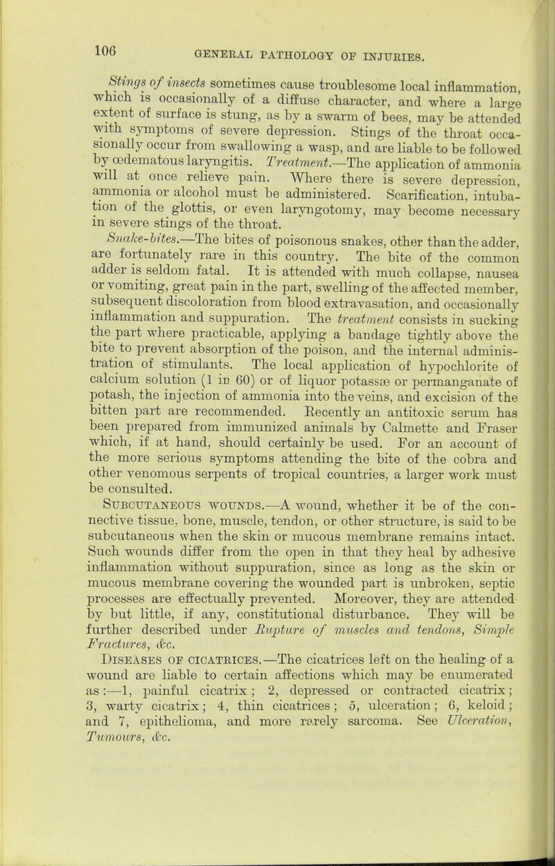Stings of insects sometimes cause troublesome local inflammation, which is occasionally of a diffuse character, and where a large extent of surface is stung, as by a swarm of bees, may be attended with symptoms of severe depression. Stings of the throat occa- sionally occur from swallowing a wasp, and are liable to be followed by cedematous laryngitis. Treatment.—The application of ammonia will at_ once relieve pain. Where there is severe depression, ammonia or alcohol must be administered. Scarification, intuba- tion of the glottis, or even laryngotomy, may become necessary in severe stings of the throat. Snake-bites.—The bites of poisonous snakes, other than the adder, are fortunately rare in this country. The bite of the common adder is seldom fatal. It is attended with much collapse, nausea or vomiting, great pain in the part, swelling of the affected member, subsequent discoloration from blood extravasation, and occasionally inflammation and suppuration. The treatment consists in sucking the part where practicable, applying a bandage tightly above the bite to prevent absorption of the poison, and the internal adminis- tration of stimulants. The local application of hypochlorite of calcium solution (1 in 60) or of liquor potassse or permanganate of potash, the injection of ammonia into the veins, and excision of the bitten part are recommended. Eecently an antitoxic serum has been prepared from immunized animals by Calmette and Fraser which, if at hand, should certainly be used. For an account of the more serious symptoms attending the bite of the cobra and other venomous serpents of tropical countries, a larger work must be consulted. Subcutaneous wounds.—A wound, whether it be of the con- nective tissue, bone, muscle, tendon, or other structure, is said to be subcutaneous when the skin or mucous membrane remains intact. Such wounds differ from the open in that they heal by adhesive inflammation without suppuration, since as long as the skin or mucous membrane covering the wounded part is unbroken, septic processes are effectually prevented. Moreover, they are attended by but little, if any, constitutional disturbance. They will be further described under Rupture of muscles and tendons, Simple Fractures, &c. Diseases of cicatrices.—The cicatrices left on the healing of a wound are liable to certain affections which may be enumerated as:—1, painful cicatrix; 2, depressed or contracted cicatrix; 3, warty cicatrix; 4, thin cicatrices; 5, ulceration; 6, keloid; and 7, epithelioma, and more rarely sarcoma. See Ulceration, Tumours, &c.