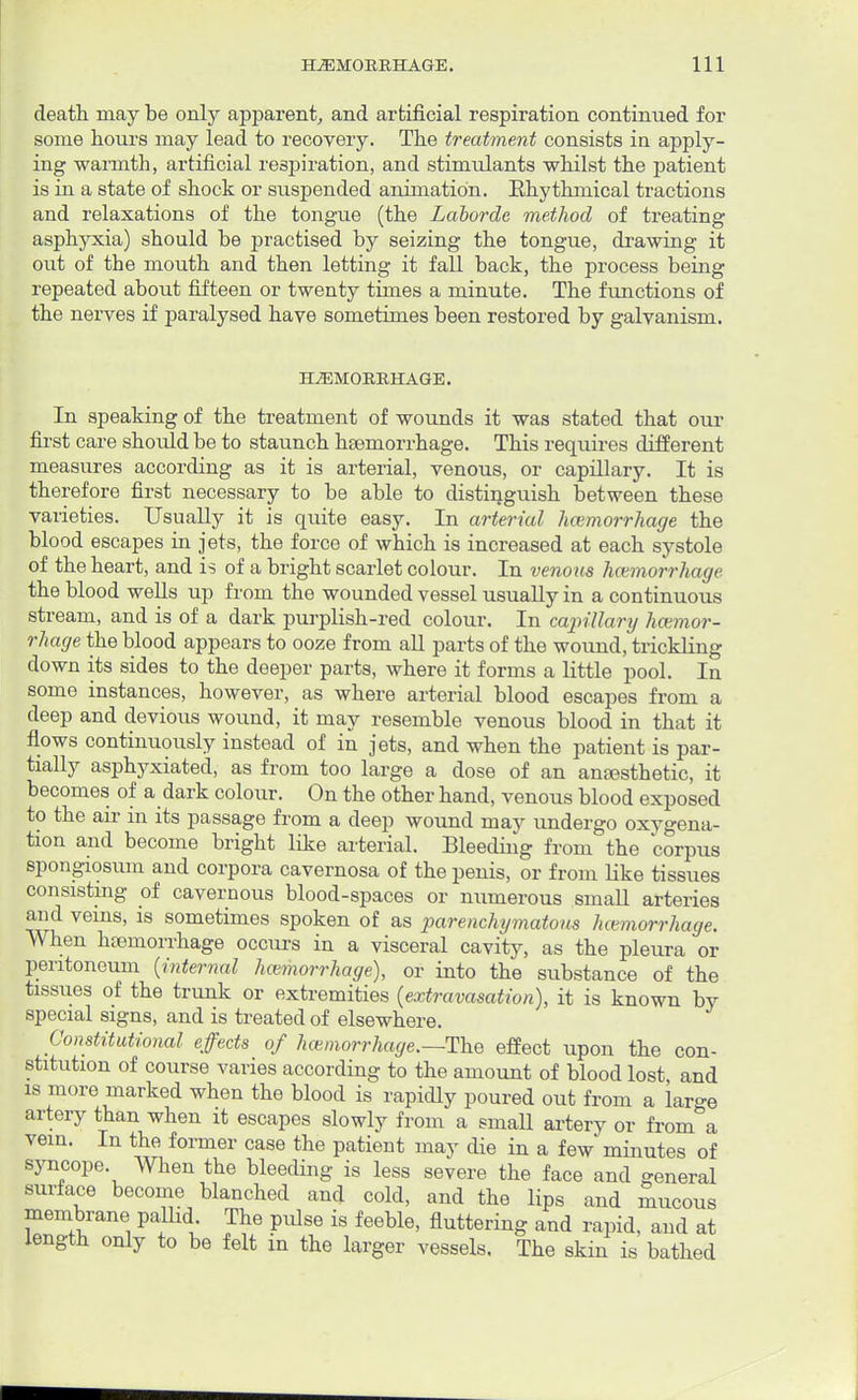 death may be only apparent, and artificial respiration continued for some hours may lead to recovery. The treatment consists in apply- ing warmth, artificial respiration, and stimulants whilst the patient is in a state of shock or suspended animation. Rhythmical tractions and relaxations of the tongue (the Laborde method of treating asphyxia) should be practised by seizing the tongue, drawing it out of the mouth and then letting it fall back, the process being repeated about fifteen or twenty times a minute. The functions of the nerves if paralysed have sometimes been restored by galvanism. HAEMORRHAGE. In speaking of the treatment of wounds it was stated that our first care should be to staunch haemorrhage. This requires different measures according as it is arterial, venous, or capillary. It is therefore first necessary to be able to distinguish between these varieties. Usually it is quite easy. In arterial hcemorrhage the blood escapes in jets, the force of which is increased at each systole of the heart, and is of a bright scarlet colour. In venous hcemorrhage the blood wells up from the wounded vessel usually in a continuous stream, and is of a dark purplish-red colour. In capillary hcemor- rhage the blood appears to ooze from all parts of the wound, trickling down its sides to the deeper parts, where it forms a little pool. In some instances, however, as where arterial blood escapes from a deep and devious wound, it may resemble venous blood in that it flows continuously instead of in jets, and when the patient is par- tially asphyxiated, as from too large a dose of an anesthetic, it becomes of a dark colour. On the other hand, venous blood exposed to the air in its passage from a deep wound may undergo oxygena- tion and become bright like arterial. Bleeding from the corpus spongiosum and corpora cavernosa of the penis, or from like tissues consisting of cavernous blood-spaces or numerous small arteries and veins, is sometimes spoken of as parenchymatous hcemorrhage. When hemorrhage occurs in a visceral cavity, as the pleura or peritoneum {internal hcemorrhage), or into the substance of the tissues of the trunk or extremities (extravasation), it is known by special signs, and is treated of elsewhere. Constitutional effects of hcemorrhage.—-The effect upon the con- stitution of course varies according to the amount of blood lost and is more marked when the blood is rapidly poured out from a lar-e artery than when it escapes slowly from a small artery or from a vein. In the former case the patient may die in a few minutes of syncope. When the bleeding is less severe the face and general surface become blanched and cold, and the lips and mucous membrane pallid. The pulse is feeble, fluttering and rapid, and at length only to be felt in the larger vessels. The skin is bathed