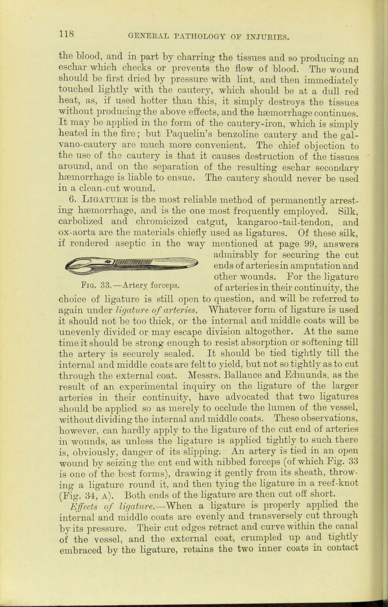 the blood, and in part by charring the tissues and so producing an eschar which checks or prevents the flow of blood. The wound should be first dried by pressure with lint, and then immediately touched lightly with the cautery, which should be at a dull red heat, as, if used hotter than this, it simply destroys the tissues without producing the above effects, and the hemorrhage continues. It may be applied in the form of the cautery-iron, which is simply heated in the fire; but Paquelin's benzoline cautery and the gal- vano-cautery are much more convenient. The chief objection to the use of the cautery is that it causes destruction of the tissues around, and on the separation of the resulting eschar secondary haemorrhage is liable to ensue. The cautery should never be used in a clean-cut wound. 6. Ligature is the most reliable method of permanently arrest- ing haemorrhage, and is the one most frequently employed. Silk, carbobzed and chromicized catgut, kangaroo-tail-tendon, and ox-aorta are the materials chiefly used as ligatures. Of these silk, if rendered aseptic in the way mentioned at page 99, answers admirably for securing the cut ends of arteries in amputation and other wounds. For the ligature Fig. 33. —Artery forceps. 0f arteries in their continuity, the choice of ligature is still open to question, and will be referred to again under ligature of arteries. Whatever form of ligature is used it should not be too thick, or the internal and middle coats will be unevenly divided or may escape division altogether. At the same time it should be strong enough to resist absorption or softening till the artery is securely sealed. It should be tied tightly till the internal and middle coats are felt to yield, but not so tightly as to cut through the external coat. Messrs. Ballance and Edmunds, as the result of an experunental inquiry on the Hgature of the larger arteries in their continuity, have advocated that two ligatures should be applied so as merely to occlude the lumen of the vessel, without dividing the internal and middle coats. These observations, however, can hardly apply to the ligature of the cut end of arteries in wounds, as unless the ligature is applied tightly to such there is, obviously, danger of its slipping. An artery is tied in an open wound by seizing the cut end with nibbed forceps (of which Fig. 33 is one of the best forms), drawing it gently from its sheath, throw- ing a Hgature round it, and then tying the ligature in a reef-knot (Fig. 34, a). Both ends of the ligature are then cut off short. Effects of ligature.—When a ligature is properly applied the internal and middle coats are evenly and transversely cut through by its pressure. Their cut edges retract and curve within the canal of the vessel, and the external coat, crumpled up and tightly embraced by the Hgature, retains the two inner coats in contact