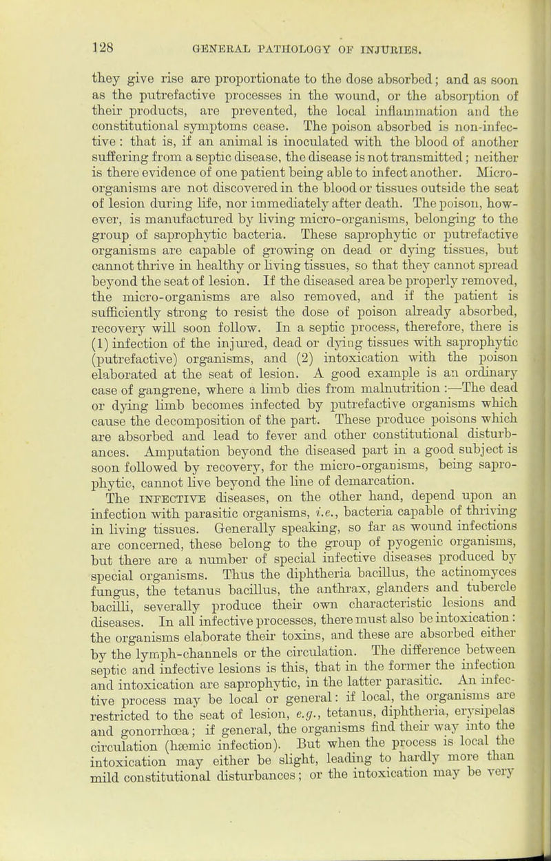 they give rise are proportionate to the dose absorbed; and as soon as the putrefactive processes in the wound, or the absorption of their products, are prevented, the local inflammation and the constitutional symptoms cease. The poison absorbed is non-infec- tive : that is, if an animal is inoculated with the blood of another suffering from a septic disease, the disease is not transmitted; neither is there evidence of one patient being able to infect another. Micro- organisms are not discovered in tbe blood or tissues outside the seat of lesion during life, nor immediately after death. The poison, how- ever, is manufactured by living micro-organisms, belonging to the group of saprophytic bacteria. These saprophytic or putrefactive organisms are capable of growing on dead or dying tissues, but cannot thrive in healthy or living tissues, so that they cannot spread beyond the seat of lesion. If the diseased area be properly removed, the micro-organisms are also removed, and if the patient is sufficiently strong to resist the dose of poison already absorbed, recovery will soon follow. In a septic process, therefore, there is (1) infection of the injured, dead or dying tissues with saprophytic (putrefactive) organisms, and (2) intoxication with the poison elaborated at the seat of lesion. A good example is an ordinary case of gangrene, where a limb dies from malnutrition :—The dead or dying limb becomes infected by putrefactive organisms which cause the decomposition of the part. These produce poisons which are absorbed and lead to fever and other constitutional disturb- ances. Amputation beyond the diseased part in a good subject is soon followed by recovery, for the micro-organisms, being sapro- phytic, cannot live beyond the line of demarcation. The infective diseases, on the other hand, depend upon an infection with parasitic organisms, i.e., bacteria capable of thriving in living tissues. Generally speaking, so far as wound infections are concerned, these belong to the group of pyogenic organisms, but there are a number of special infective diseases produced by special organisms. Thus the diphtheria bacillus, the actinomyces fungus, the tetanus bacillus, the anthrax, glanders and tubercle bacilli, severally produce their own characteristic _ lesions and diseases. In all infective processes, there must also be intoxication : the organisms elaborate their toxins, and these are absorbed either by the lymph-channels or the circulation. The difference between septic and infective lesions is this, that in the former the infection and intoxication are saprophytic, in the latter parasitic. An infec- tive process may be local or general: if local, the organisms are restricted to the seat of lesion, e.g., tetanus, diphtheria, erysipelas and gonorrhoea; if general, the organisms find their way into the circulation (hsemic infection). But when the process is local the intoxication may either be slight, leading to hardly more than mild constitutional disturbances; or the intoxication may be very