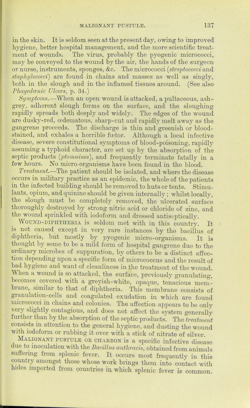 in the skin. It is seldom seen at the present day, owing to improved hygiene, better hospital management, and the more scientific treat- ment of wounds. The virus, probably the pyogenic micrococci, may be conveyed to the wound by the air, the hands of the surgeon or nurse, instruments, sponges, &c. The micrococci [streptococci and staphylococci) are found in chains and masses as well as singly, both in the slough and in the inflamed tissues around. (See also Phagedenic Ulcers, p. 34.) Symptoms.—When an open wound is attacked, a pultaceous, ash- grey, adherent slough forms on the surface, and the sloughing rapidly spreads both deeply and widely. The edges of the wound are dusky-red, oedematous, sharp-cut and rapidly melt away as the gangrene proceeds. The discharge is thin and greenish or blood- stained, and exhales a horrible fcetor. Although a local infective disease, severe constitutional symptoms of blood-poisoning, rapidly assuming a typhoid character, are set up by the absorption of the septic products {'ptomaines), and frequently terminate fatally in a few hours. No micro-organisms have been found in the blood. Treatment.—The patient should be isolated, and where the disease occurs in military practice as an epidemic, the whole of the patients in the infected building should be removed to huts or tents. Stimu- lants, opium, and quinine should be given internally; whilst locally, the slough must be completely removed, the ulcerated surface thoroughly destroyed by strong nitric acid or chloride of zinc, and the wound sprinkled with iodoform and dressed antiseptically. Wound-diphtheria is seldom met with in this country. It is not caused except in very rare instances by the bacillus of diphtheria, but mostly by pyogenic micro-organisms. It is thought by some to be a mild form of hospital gangrene due to the ordinary microbes of suppuration, by others to bo a distinct affec- tion depending upon a specific form of micrococcus and the result of bad hygiene and want of cleanliness in the treatment of the wound. When a wound is so attacked, the surface, previously granulating, becomes covered with a greyish-white, opaque, tenacious mem- brane, similar to that of diphtheria. This membrane consists of granulation-cells and coagulated exudation in which are found micrococci in chains and colonies. The affection appears to be only very slightly contagious, and does not affect the system generally further than by the absorption of the septic products. The treatment consists m attention to the general hygiene, and dusting the wound with iodoform or rubbing it over with a stick of nitrate of silver Malignant pustule or charbon is a specific infective disease due to inoculation with the Bacillus anthracis, obtained from animals Buttering from splenic fever. It occurs most frequently in this country amongst those whose work brings them into contact with hides imported from countries in which splenic fever is common