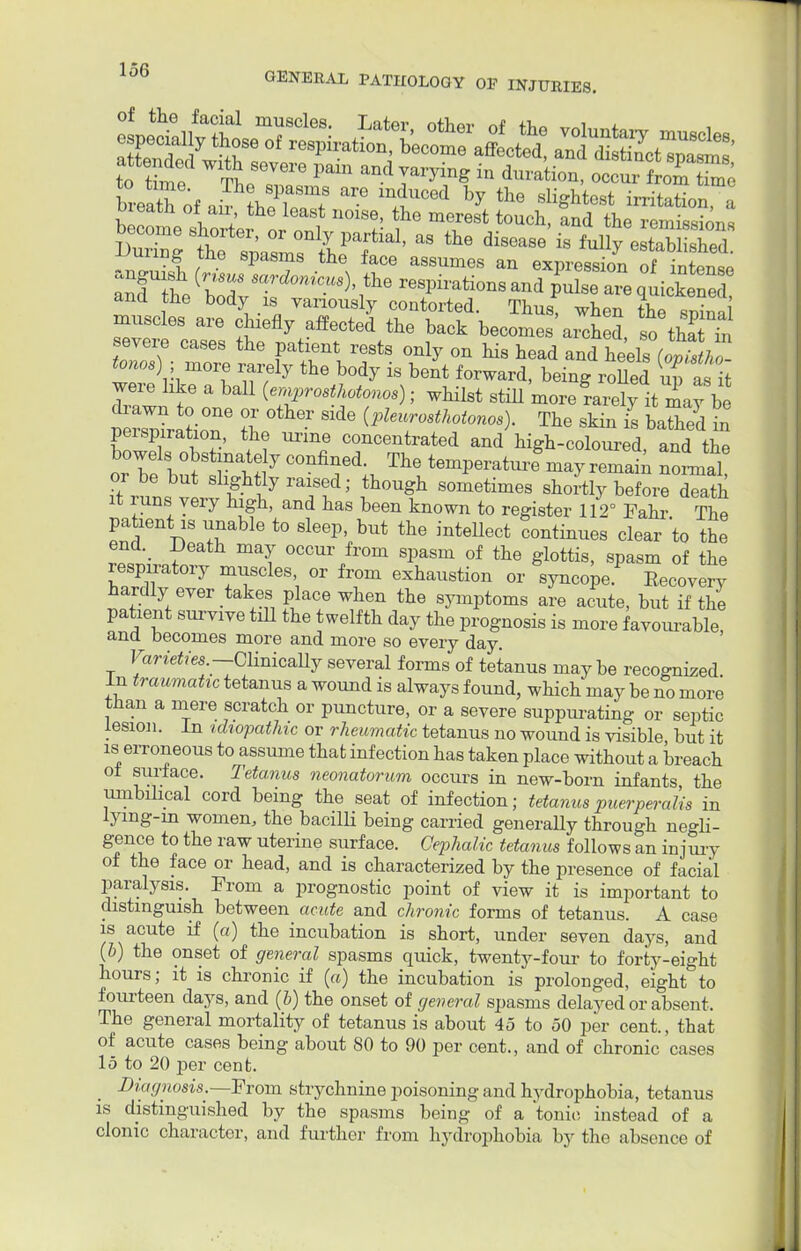 breath of air heToT by the irritation, a meatn of an the least noise, the merest touch, and the remission, curing tne spasms the face assumes an expression of intent ana the body is variously contorted. Thus, when the snina muscles are chiefly affected the back becomes arched so thaTtl severe cases the patient rests only on his head andL heels (wtstho ZSJhm0Tt 17 b°dy 18 beJt fOT™i- being rofled £t i were like a ball (ernprosthotonos); whilst still more ?arely it may be drawn to one or other side (pleurosthotonos). The skin is baS in perspiration, the urine concentrated and high-coloured andI the bowels obstinately confined. The temperatuilmay remain noLal it^uns tfhtbyrT,d; ?°U? S°metimeS s^ly before dTath it luns very high, and has been known to register 112° Fahr The patient is unable to sleep but the intellect continues clear 'to the end. Death may occur from spasm of the glottis, spasm of the resprratory muscles or from exhaustion or syncope* Recovery hardly ever takes place when the symptoms are acute, but if the patient survive till the twelfth day the prognosis is more favourable, and becomes more and more so every day. Varieties — Clinically several forms of tetanus may be recognized. In traumatic tetanus a wound is always found, which may be no more than a mere scratch or puncture, or a severe suppurating or septic lesion. In idiopathic or rheumatic tetanus no wound is visible but it is erroneous to assume that infection has taken place without a breach of surface. Tetanus neonatorum occurs in new-born infants, the umbilical cord being the seat of infection; tetanus puerperalis in lymg-in women, the bacilli being carried generally through negli- gence to the raw uterine surface. Cephalic tetanus follows an injury of the face or head, and is characterized by the presence of facial paralysis. From a prognostic point of view it is important to distinguish between acute and chronic forms of tetanus. A case is acute if (a) the incubation is short, under seven days, and (b) the onset of general spasms quick, twenty-four to forty-eight hours; it is chronic if (a) the incubation is prolonged, eight to fourteen days, and (b) the onset of general, spasms delayed or absent. The general mortality of tetanus is about 45 to 50 per cent., that of acute cases being about SO to 90 per cent., and of chronic cases 15 to 20 per cent. Diagnosis,.—From strychnine poisoning and hydrophobia, tetanus is distinguished by the spasms being of a tonic instead of a clonic character, and further from hydrophobia by the absence of