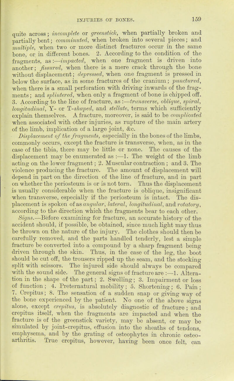 quite across; incomplete or greenstick, when partially broken and partially bent; comminuted, when broken into several pieces; and multiple, when two or more distinct fractures occur in tbe same bone, or in different bones. 2. According to the condition of the fragments, as:—impacted, when one fragment is driven into another; fissured, when there is a mere crack through the bone without displacement; depressed, when one fragment is pressed in below the surface, as in some fractures of the cranium; punctured, when there is a small perforation with driving inwards of the frag- ments ; and splintered, when only a fragment of bone is chipped off. 3. According to the line of fracture, as :—transverse, oblique, spiral, longitudinal, Y- or T-shaped, and stellate, terms which sufficiently explain themselves. A fracture, moreover, is said to be complicated when associated with other injuries, as rupture of the main artery of the limb, implication of a large joint, &c. Displacement of the fragments, especially in the bones of the limbs, commonly occurs, except the fracture is transverse, when, as in the case of the tibia, there may be little or none. The causes of the displacement may be enumerated as :—1. The weight of the limb acting on the lower fragment; 2. Muscular contraction ; and 3. The violence producing the fracture. The amount of displacement will depend in part on the direction of the line of fracture, and in part on whether the periosteum is or is not torn. Thus the displacement is usually considerable when the fracture is oblique, insignificant when transverse, especially if the periosteum is intact. The dis- placement is spoken of as angular, lateral, longitudinal, and rotatory, according to the direction which the fragments bear to each other. Signs.—Before examining for fracture, an accurate history of the accident should, if possible, be obtained, since much light may thus be thrown on the nature of the injury. The clothes should then be carefully removed, and the parts handled tenderly, lest a simple fracture be converted into a compound by a sharp fragment being driven through the skin. Thus, in the case of the leg, the boot should be cut off, the trousers ripped up the seam, and the stocking split with scissors. The injured side should always be compared with the sound side. The general signs of fracture are :—1. Altera- tion in the shape of the part; 2. Swelling; 3. Impairment or loss of function ; 4. Preternatiu-al mobility; 5. Shortening; 6. Pain ; 7. Crepitus; 8. The sensation of a sudden snap or giving way of the bone experienced by the patient. No one of the above signs alone, except crepitus, is absolutely diagnostic of fracture ; and crepitus itself, when the fragments are impacted and when the fracture is of the greenstick variety, may bo absent, or may be simulated by joint-crepitus, effusion into the sheaths of tendons, emphysema, and by the grating of osteophytes in chronic osteo- arthritis. True crepitus, however, having been once felt, can