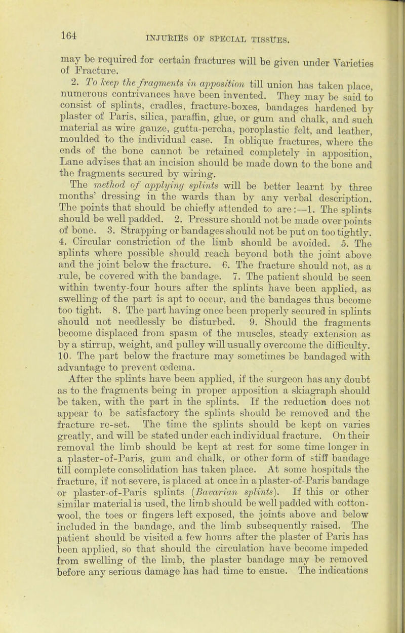 may be required for certain fractures will be given under Varieties of Fracture 2. To keep the fragments in apposition till union has taken place, numerous contrivances bave been invented. They may be said to consist of splints, cradles, fracture-boxes, bandages hardened by plaster of Paris, silica, paraffin, glue, or gum and chalk, and such material as wire gauze, gutta-percha, poroplastic felt, and leather, moulded to the individual case. In oblique fractures, where the ends of the bone cannot be retained completely in apposition, Lane advises that an incision should be made down to the bone and the fragments secured by wiring. The method of applying splints will be better learnt by three months' dressing in the wards than by any verbal description. The points that should be chiefly attended to are:—1. The splints should be well padded. 2. Pressure should not be made over points of bone. 3. Strapping or bandages should not be put on too tightly. 4. Circular constriction of the limb should be avoided. 5. The splints where possible should reach beyond both the joint above and the joint below the fracture. 6. The fracture should not, as a rule, be covered with the bandage. 7. The patient should be seen within twenty-four hours after the splints have been applied, as swelling of the part is apt to occur, and the bandages thus become too tight. 8. The part having once been properly secured in splints should not needlessly be disturbed. 9. Should the fragments become displaced from spasm of the muscles, steady extension as by a stirrup, weight, and pulley will usually overcome the difficulty. 10- The part below the fracture may sometimes be bandaged with advantage to prevent oedema. After the splints have been applied, if the siu-geon has any doubt as to the fragments being in proper apposition a skiagraph should be taken, with the part in the splints. If the reduction, does not appear to be satisfactory the splints should be removed and the fracture re-set. The time the splints should be kept on varies greatly, and will be stated under each individual fracture. On their removal the limb should be kept at rest for some time longer in a plaster-of-Paris, gum and chalk, or other form of stiff bandage till complete consolidation has taken place. At some hospitals the fracture, if not severe, is placed at once in a plaster-of-Paris bandage or plaster-of-Paris splints {Bavarian splints). If this or other similar material is used, the limb should be well padded with cotton- wool, the toes or fingers left exposed, the joints above and below included in the bandage, and the limb subsequently raised. The patient should be visited a few hours after the plaster of Paris has been applied, so that should the circulation have become impeded from swelling of the limb, the plaster bandage may be removed before any serious damage has had time to ensue. The indications
