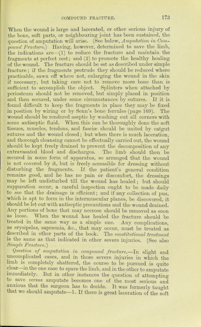 When the wound is large and lacerated, or other serious injury of the hone, soft parts, or neighbouring joint has been sustained, the question of amputation will arise. (See below, Amputation in Com- pound Fracture.) Having, however, determined to save the limb, the indications are—(1) to reduce the fracture and maintain the fragments at perfect rest; and (2) to promote the healthy healing of the wound. The fracture should be set as described under simple fracture ; if the fragments protrude they should be reduced where practicable, sawn off where not, enlarging the wound in the skin if necessary, but taking care not to remove more bone than is sufficient to accomplish the object. Splinters when attached by periosteum should not be removed, but simply placed in position and then secured, under some circumstances by sutures. If it is found difficult to keep the fragments in place they may be fixed in position by wiring or by Senn's bone ferrules (page 169). The wound should be rendered aseptic by washing out all corners with some antiseptic fluid. When this can be thoroughly done the soft tissues, muscles, tendons, and fascia? should be united by catgut sutures and the wound closed; but when there is much laceration, and thorough cleansing cannot be effectually carried out, the wound should be kept freely drained to prevent the decomposition of any extravasated blood and discharges. The limb should then be secured in some form of apparatus, so arranged that the wound is not covered by it, but is freely accessible for dressing without disturbing the fragments. If the patient's general condition remains good, and he has no pain or discomfort, the dressings may be left undisturbed till the wound has healed; but should suppuration occur, a careful inspection ought to be made daily to see that the drainage is efficient; and if any collection of pus, which is apt to form in the intermuscular planes, be discovered, it should be let out with antiseptic precautions and the wound drained. Any portions of bone that may necrose should be removed as soon as loose. When the wound has healed the fracture should be treated in the same way as a simple one. Any complications, as erysipelas, saprsemia, &c, that may occur, must be treated as described in other parts of the book. The constitutional treatment is the same as that indicated in other severe injuries. (See also | Simple Fracture.) Question of amputation in compound fracture.—In slight and uncomplicated cases, and in those severe injuries in which the limb is completely shattered, the course to be pursued is quite clear—in the one case to spare the limb, and in the other to amputate immediately. But in other instances the question of attempting to save versus amputate becomes one of the most serious and anxious that the surgeon has to decide. It was formerly taught that we should amputate—1. If there is great laceration of the soft