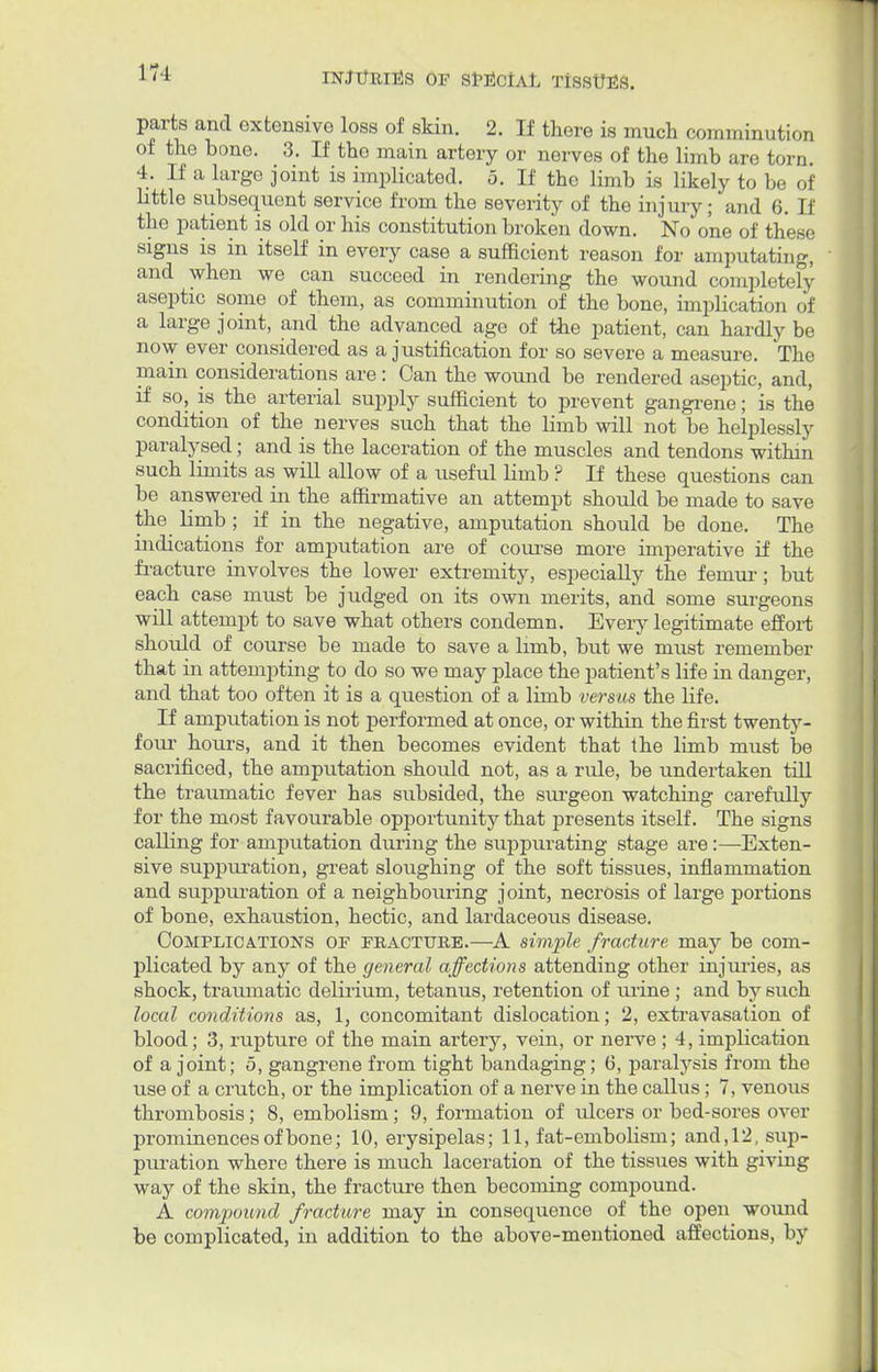 17-1 parts and extensive loss of skin. 2. If there is much comminution of the bone. 3. If the main artery or nerves of the limb are torn. 4. If a large joint is implicated. 5. If the limb is likely to be of little subsequent service from the severity of the injury; and 6. If the patient is old or his constitution broken down. No one of these signs is in itself in every case a sufficient reason for amputating, and when we can succeed in rendering the wound completely aseptic some of them, as comminution of the bone, implication of a large joint, and the advanced age of the patient, can hardly be now ever considered as a justification for so severe a measure. The main considerations are : Can the wound be rendered aseptic, and, if so, is the arterial supply sufficient to prevent gangrene; is the condition of the nerves such that the limb will not be helplessly paralysed; and is the laceration of the muscles and tendons within such limits as will allow of a useful limb ? If these questions can be answered in the affirmative an attempt should be made to save the limb ; if in the negative, amputation should be done. The indications for amputation are of course more imperative if the fracture involves the lower extremity, especially the feinur; but each case must be judged on its own merits, and some surgeons will attempt to save what others condemn. Every legitimate effort should of course be made to save a limb, but we must remember that in attempting to do so we may place the patient's life in danger, and that too often it is a question of a limb versus the life. If amputation is not performed at once, or within the first twenty- four hours, and it then becomes evident that the limb must be sacrificed, the amputation should not, as a rule, be undertaken till the traumatic fever has subsided, the siugeon watching carefully for the most favourable opportunity that presents itself. The signs calling for amputation during the suppurating stage are:—Exten- sive suppuration, great sloughing of the soft tissues, inflammation and suppuration of a neighbouring joint, necrosis of large portions of bone, exhaustion, hectic, and lardaceous disease. Complications of fracture.—A simple fracture may be com- plicated by any of the general affections attending other injuries, as shock, traumatic delirium, tetanus, retention of urine ; and by such local conditions as, 1, concomitant dislocation; 2, extravasation of blood; 3, rupture of the main artery, vein, or nerve ; 4, implication of a joint; 5, gangrene from tight bandaging; 6, paralysis from the use of a crutch, or the implication of a nerve in the callus; 7, venous thrombosis; 8, embolism; 9, formation of ulcers or bed-sores over prominences of bone; 10, erysipelas; 11, fat-embolism; and,12, sup- puration where there is much laceration of the tissues with giving way of the skin, the fracture then becoming compound. A compound fracture may in consequence of the open wound be complicated, in addition to the above-mentioned affections, by
