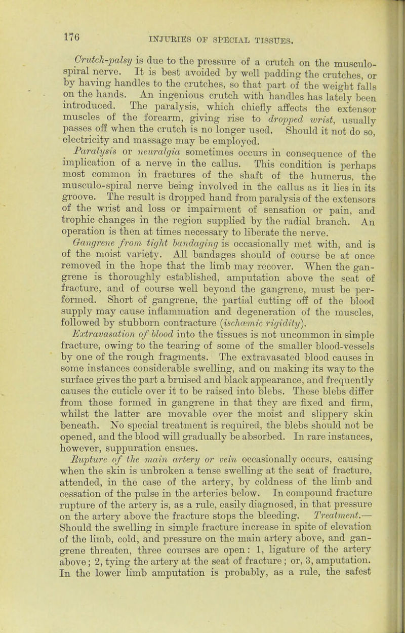 17G Crutch-palsy is due to tho pressure of a crutch on the musculo- spiral nerve. It is best avoided by well padding the crutches, or by having handles to the crutches, so that part of the weight falls on the hands. An ingenious crutch with handles has lately been introduced. The paralysis, which chiefly affects the extensor muscles of the forearm, giving rise to dropped wrist, usually passes off when the crutch is no longer used. Should it not do so, electricity and massage may be employed. Paralysis or neuralgia sometimes occurs in consequence of the implication of a nerve in the callus. This condition is perhaps most common in fractures of the shaft of the humerus, the musculo-spiral nerve being involved in the callus as it lies in its groove. The result is dropped hand from paralysis of the extensors of the wrist and loss or impairment of sensation or pain, and trophic changes in the region supplied by the radial branch. An operation is then at times necessary to liberate the nerve. Gangrene from tight bandaging is occasionally met with, and is of the moist variety. All bandages should of course be at once removed in the hope that the limb may recover. When the gan- grene is thoroughly established, amputation above the seat of fracture, and of course well beyond the gangrene, must be per- formed. Short of gangrene, the partial cutting off of the blood supply may cause inflammation and degeneration of the muscles, followed by stubborn contracture (ischctmic rigidity). Extravasation of blood into the tissues is not uncommon in simple fracture, owing to the tearing of some of the smaller blood-vessels by one of the rough fragments. The extravasated blood causes in some instances considerable swelling, and on making its way to the surface gives the part a bruised and black appearance, and frequently causes the cuticle over it to be raised into blebs. These blebs differ from those formed in gangrene in that they are fixed and firm, whilst the latter are movable over the moist and slippery skin beneath. No special treatment is required, the blebs should not be opened, and the blood will gradually be absorbed. In rare instances, however, suppuration ensues. Rupture of the main artery or vein occasionally occurs, causing when the skin is unbroken a tense swelling at the seat of fracture, attended, in the case of the artery, by coldness of the Kinb and cessation of the pulse in the arteries below. In compound fracture rupture of the artery is, as a ride, easily diagnosed, in that pressure on the artery above the fracture stops the bleeding. Treatment.— Should the swelling in simple fracture increase in spite of elevation of the limb, cold, and pressure on the main artery above, and gan- grene threaten, three courses are open: 1, ligature of the artery above; 2, tying the artery at the seat of fracture; or, 3, amputation. In the lower limb amputation is probably, as a rule, the safest