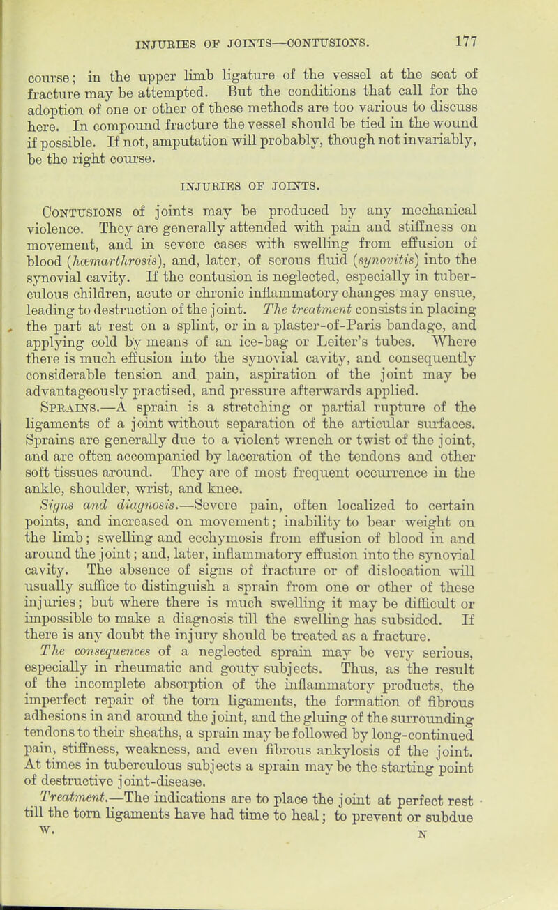 course; in the upper limb ligature of the vessel at the seat of fracture may be attempted. But the conditions that call for the adoption of one or other of these methods are too various to discuss here. In compound fracture the vessel should be tied in the wound if possible. If not, amputation will probably, though not invariably, be the right course. INJURIES OF JOINTS. Contusions of joints may be produced by any mechanical violence. They are generally attended with pain and stiffness on movement, and in severe cases with swelling from effusion of blood (hcemarthrosis), and, later, of serous fluid (synovitis) into the synovial cavity. If the contusion is neglected, especially in tuber- culous children, acute or chronic inflammatory changes may ensue, leading to destruction of the joint. The treatment consists in placing the part at rest on a splint, or in a plaster-of-Paris bandage, and applying cold by means of an ice-bag or Leiter's tubes. Where there is much effusion into the synovial cavity, and consequently considerable tension and pain, aspiration of the joint may be advantageously practised, and pressure afterwards applied. Sprains.—A sprain is a stretching or partial rupture of the ligaments of a joint without separation of the articular surfaces. Sprains are generally due to a violent wrench or twist of the joint, and are often accompanied by laceration of the tendons and other soft tissues around. They are of most frequent occiu'rence in the ankle, shoulder, wrist, and knee. Signs and diagnosis.—Severe pain, often localized to certain points, and increased on movement; inability to bear weight on the limb; swelling and ecchymosis from effusion of blood in and around the joint; and, later, inflammatory effusion into the synovial cavity. The absence of signs of fracture or of dislocation will usually suffice to distinguish a sprain from one or other of these injuries; but where there is much swelling it may be difficult or impossible to make a diagnosis till the swelling has subsided. If there is any doubt the injury should be treated as a fracture. The consequences of a neglected sprain may be very serious, especially in rheumatic and gouty subjects. Thus, as the result of the incomplete absorption of the inflammatory products, the imperfect repair of the torn ligaments, the formation of fibrous adhesions in and around the joint, and the gluing of the surrounding tendons to their sheaths, a sprain may be followed by long-continued pain, stiffness, weakness, and even fibrous ankylosis of the joint. At times in tuberculous subjects a sprain maybe the starting point of destructive joint-disease. Treatment.—The indications are to place the joint at perfect rest • till the torn ligaments have had time to heal; to prevent or subdue