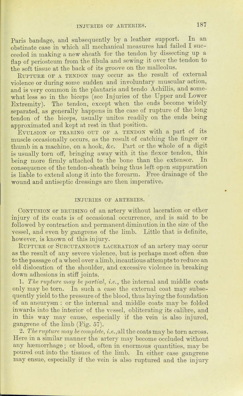 Paris bandage, and subsequently by a leather support. In an obstinate case in which all mechanical measures had failed I suc- ceeded in making a new sheath for the tendon by dissecting up a flap of periosteum from the fibula and sewing it over the tendon to the soft tissue at the back of its groove on the malleolus. Rupture of a tendon may occur as the result of external violence or during some sudden and involuntary muscular action, and is very common in the plantaris and tendo Achillis, and some- what less so in the biceps (see Injuries of the Upper and Lower Extremity). The tendon, except when the ends become widely separated, as generally happens in the case of rupture of the long tendon of the biceps, usually unites readily on the ends being approximated and kept at rest in that position. Evulsion or tearing out of a tendon with a part of its muscle occasionally occurs, as the result of catching the finger or thumb in a machine, on a hook, &c. Part or the whole of a digit is usually torn off, bringing away with it the flexor tendon, this being more firmly attached to the bone than the extensor. In consequence of the tendon-sheath being thus left open suppuration is liable to extend along it into the forearm. Free drainage of the wound and antiseptic dressings are then imperative. injuries of arteries. Contusion or bruising of an artery without laceration or other injury of its coats is of occasional occurrence, and is said to be followed by contraction and permanent diminution in the size of the vessel, and even by gangrene of the limb. Little that is definite, however, is known of this injury. Rupture or Subcutaneous laceration of an artery may occur as the result of any severe violence, but is perhaps most often due to the passage of a wheel over a limb, incautious attempts to reduce an old dislocation of the shoulder, and excessive violence in breaking down adhesions in stiff joints. 1. The rupture may be partial, i.e., the internal and middle coats only may be torn. In such a case the external coat may subse- quently yield to the pressure of the blood, thus laying the foundation of an aneurysm : or the internal and middle coats may be folded inwards into the interior of the vessel, obliterating its calibre, and in this way may cause, especially if the vein is also injured, gangrene of the limb (Fig. 57). 2. The rupture may be complete, i.e. ,all the coats may be torn across. Here in a similar manner the arteiy may become occluded without any hemorrhage; or bloud, often in enormous quantities, may be poured out into the tissues of the limb. In either case gangrene may ensue, especially if the vein is also ruptured and the injury
