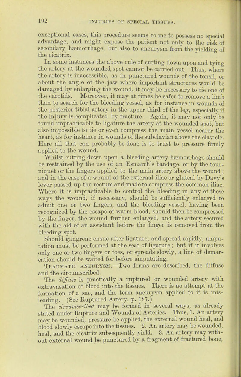 exceptional cases, this procedure seems to me to possess no special advantage, and might expose the patient not only to the risk of secondary haemorrhage, but also to aneurysm from the yielding of the cicatrix. In some instances the above rule of cutting down upon and tying the artery at the wounded, spot cannot be carried out. Thus, where the artery is inaccessible, as in punctured wounds of the tonsil, or about the angle of the jaw where important structures would be damaged by enlarging the wound, it may be necessary to tie one of the carotids. Moreover, it may at times be safer to remove a limb than to search for the bleeding vessel, as for instance in wounds of the posterior tibial artery in the upper third of the leg, especially if the injury is complicated by fracture. Again, it may not only be found impracticable to ligature the artery at the wounded spot, but also impossible to tie or even compress the main vessel nearer the heart, as for instance in wounds of the subclavian above the clavicle. Here all that can probably be done is to trust to pressure firmly applied to the wound. Whilst cutting down upon a bleeding artery haemorrhage should be restrained by the use of an Esmarch's bandage, or by the tour- niquet or the fingers applied to the main artery above the wound ; and in the case of a wound of the external iliac or gluteal by Davy's lever passed up the rectum and made to compress the common iliac. Where it is impracticable to control the bleeding in any of these ways the wound, if necessary, should be sufficiently enlarged to admit one or two fingers, and the bleeding vessel, having been recognized by the escape of warm blood, should then be compressed by the finger, the wound further enlarged, and the artery secured with the aid of an assistant before the finger is removed from the bleeding spot. Should gangrene ensue after ligature, and spread rapidly, ampu- tation must be performed at the seat of ligature; but if it involves only one or two fingers or toes, or spreads slowly, a line of demar- cation should be waited for before amputating. Traumatic aneurysm.—Two forms are described, the diffuse and the circumscribed. The diffuse is practically a ruptured or wounded artery with extravasation of blood into the tissues. There is no attempt at the formation of a sac, and the term aneurysm applied to it is mis- leading. (See Euptured Artery, p. 187.) The circumscribed may be formed in several ways, as already stated under Eupture and Wounds of Arteries. Thus, 1. An artery may be wounded, pressure be applied, the external wound heal, and blood slowly escape into the tissues. 2. An artery may be wounded, heal, and the cicatrix subsequently yield. 3. An artery may with- out external wound be punctured by a fragment of fractured bone,