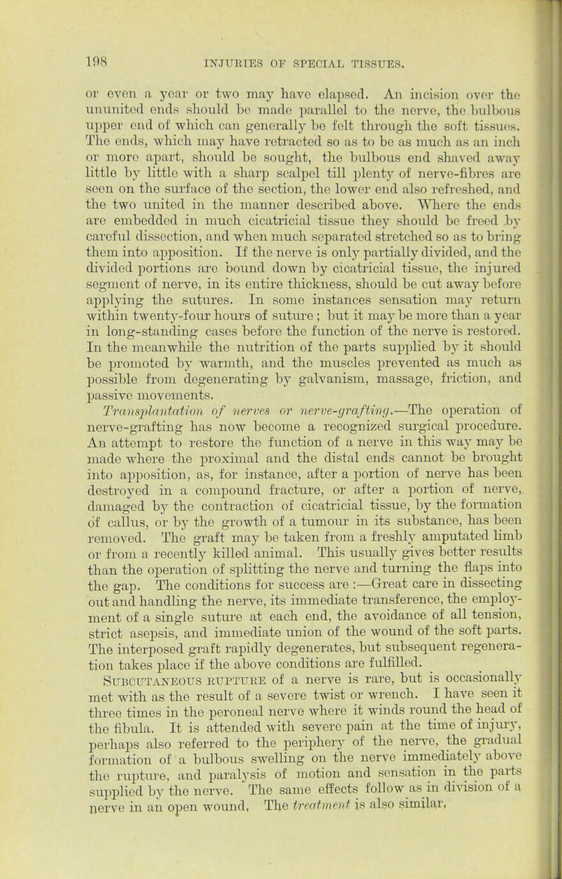 or even a year or two may have elapsed. An incision over tho ununited ends should be made parallel to tho nerve, the.bulbous upper end of which can generally be felt through the soft tissues. The ends, which niaj' have retracted so as to be as much as an inch or more apart, should be sought, the bulbous end shaved away little by little with a sharp scalpel till plenty of nerve-fibres are seen on the surface of tho section, the lower end also refreshed, and the two united in the manner described above. Where the ends are embedded in much cicatricial tissue they should be freed by careful dissection, and when much separated stretched so as to bring them into apposition. If the nerve is only partially divided, and the divided portions are bound down by cicatricial tissue, the injured segment of nerve, in its entire thickness, should be cut away before applying the sutures. In some instances sensation may return within twenty-four hours of suture ; but it may be more than a year in long-standing cases before the function of the nerve is restored. In the meanwhile the nutrition of the parts supplied by it should be promoted by warmth, and the muscles prevented as much as possible from degenerating by galvanism, massage, friction, and passive movements. Transplantation of verves or nerve-grafting.—The operation of nerve-grafting has now become a recognized surgical procedure. An attempt to restore the function of a nerve in this way may be made where the proximal and the distal ends cannot be brought into apposition, as, for instance, after a portion of nerve has been destroyed in a compound fracture, or after a portion of nerve, damaged by the contraction of cicatricial tissue, by the formation of callus, or by the growth of a tumour in its substance, has been removed. The graft may be taken from a freshly amputated Hmb or from a recently killed animal. This usually gives better results than the operation of splitting the nerve and turning the flaps into the gap. The conditions for success are :—Great care in dissecting out and handling the nerve, its immediate transference, the employ- ment of a single suture at each end, the avoidance of all tension, strict asepsis, and immediate union of the wound of the soft parts. The interposed graft rapidly degenerates, but subsequent regenera- tion takes place if the above conditions are fulfilled. Subcutaneous rupture of a nerve is rare, but is occasionally met with as the result of a severe twist or wrench. I have seen it three times in the peroneal nerve where it winds round the head of the fibula. It is attended with severe pain at the time of injury, perhaps also referred to the periphery of the nerve, the gradual formation of a bulbous swelling on the nerve immediately above the rupture, and paralysis of motion and sensation in the parts supplied by the nerve. The same effects follow as in division of a nerve in an open wound, The treatment is also similar,