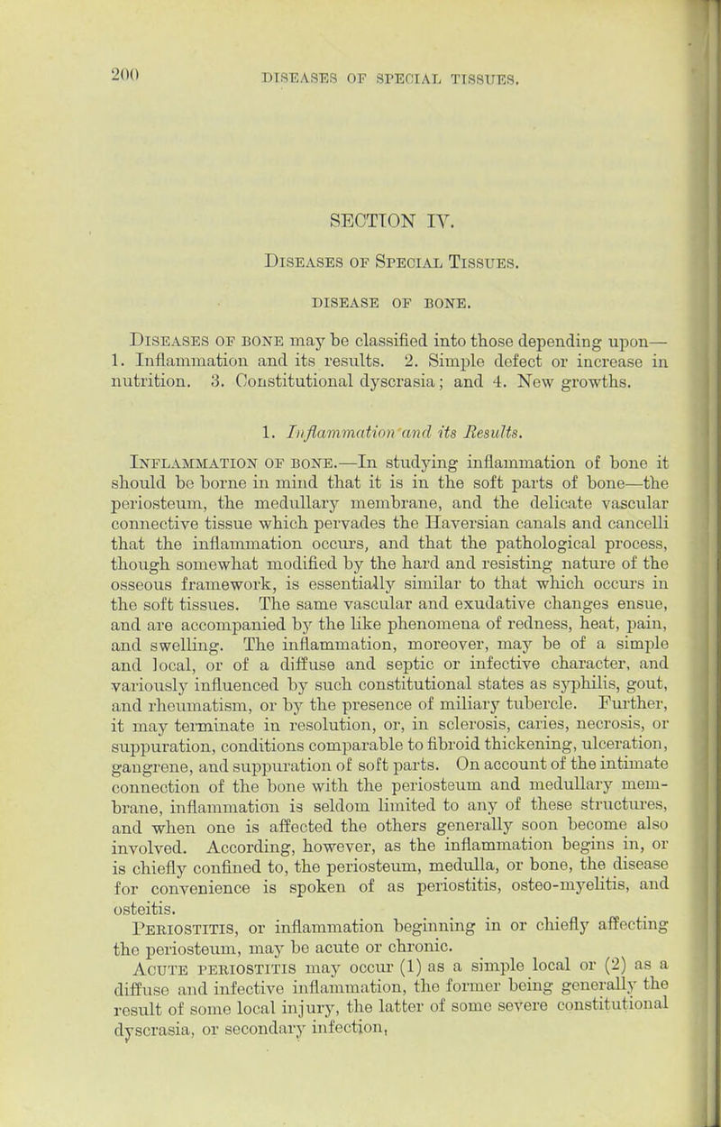 SECTION IY. Diseases op Special Tissues. disease of bone. Diseases of bone may be classified into those depending upon— 1. Inflammation and its results. 2. Simple defect or increase in nutrition. 3. Constitutional dyscrasia; and 4. New growths. 1. Inflammation and its Results, Inflammation of bone.—In studying inflammation of bone it should be borne in mind that it is in the soft parts of bone—the periosteum, the medullary membrane, and the delicate vascular connective tissue which pervades the Haversian canals and cancelli that the inflammation occurs, and that the pathological process, though somewhat modified by the hard and resisting nature of the osseous framework, is essentially similar to that which occurs in the soft tissues. The same vascular and exudative changes ensue, and are accompanied by the like phenomena of redness, heat, pain, and swelling. The inflammation, moreover, may be of a simple and ]ocal, or of a diffuse and septic or infective character, and variously influenced by such constitutional states as syphilis, gout, and rheumatism, or by the presence of miliary tubercle. Further, it may terminate in resolution, or, in sclerosis, caries, necrosis, or suppuration, conditions comparable to fibroid thickening, ulceration, gangrene, and suppuration of soft parts. On account of the intimate connection of the bone with the periosteum and medullary mem- brane, inflammation is seldom limited to any of these structures, and when one is affected the others generally soon become also involved. According, however, as the inflammation begins in, or is chiefly confined to, the periosteum, medulla, or bone, the disease for convenience is spoken of as periostitis, osteo-myelitis, and osteitis. Periostitis, or inflammation beginning in or chiefly affecting the periosteum, may be acute or chronic. Acute periostitis may occur (1) as a simple local or (2) as a diffuse and infective inflammation, the former being generally the result of some local injury, the latter of some severe constitutional dyscrasia, or secondary infection,