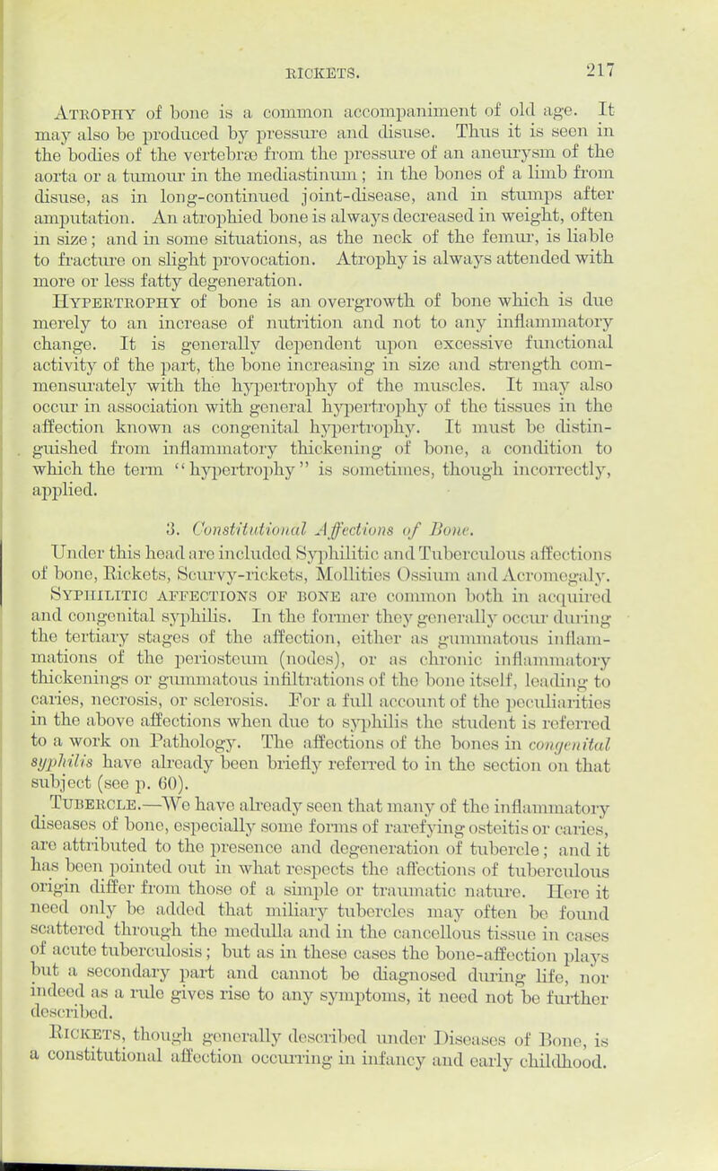Atkopiiy of bono is a common accompaniment of old age. It may also be produced by pressure and disuse. Thus it is seen in the'bodies of the vertebras from the pressure of an aneurysm of the aorta or a tumour in the mediastinum ; in the bones of a limb from disuse, as in long-continued joint-disease, and in stumps after amputation. An atrophied bone is always decreased in weight, often m size; and in some situations, as the neck of the femui', is liable to fracture on slight provocation. Atrophy is always attended with more or less fatty degeneration. Hypertrophy of bone is an overgrowth of bone which is due merely to an increase of nutrition and not to any inflammatory change. It is generally dependent upon excessive functional activity of the part, the bone increasing in size and strength com- mensurately with the hypertrophy of the muscles. It may also occiu' in association with general hypertrophy of the tissues in the affection known as congenital hypertrophy. It must be distin- guished from inflammatory thickening of bone, a condition to which the term hypertrophy is sometimes, though incorrectly, applied. 3. Constitutional Affections of Bone. Under this head are included Syphilitic and Tuberculous affections of bono, Rickets, Scurvy-rickets, Mollifies Ossium and Acromegaly. Syphilitic affections of bone arc common both in acquired and congenital syphilis. In the former they generally occur during the tertiary stages of the affection, either as gummatous inflam- mations of the periosteum (nodes), or as chronic inflammatory thickenings or gummatous infiltrations of the bone itself, leading to caries, necrosis, or sclerosis. For a full account of the peculiarities in the above affections when duo to syphilis the student is referred to a work on Pathology. The affections of the bones in congenital syphilis have already been briefly referred to in the section on that subject (see p. 60). _ Tubercle.—Wo have ah-eady seen that many of the inflammatory diseases of bone, especially some forms of rarefying osteitis or caries, are attributed to the presence and degeneration of tubercle; and it has been pointed out in what respects the a flections of tuberculous origin differ from those of a simple or traumatic nature. Here it need only be added that miliary tubercles may often be found scattered through the medulla and in the cancellous tissue in eases of acute tuberculosis; but as in these cases the bone-affection plays but a secondary part and cannot be diagnosed during life, nor indeed as a rule gives rise to any symptoms, it need not be further described. Rickets, though generally described under Diseases of Bone, is a constitutional affection occurring in infancy and early childhood.