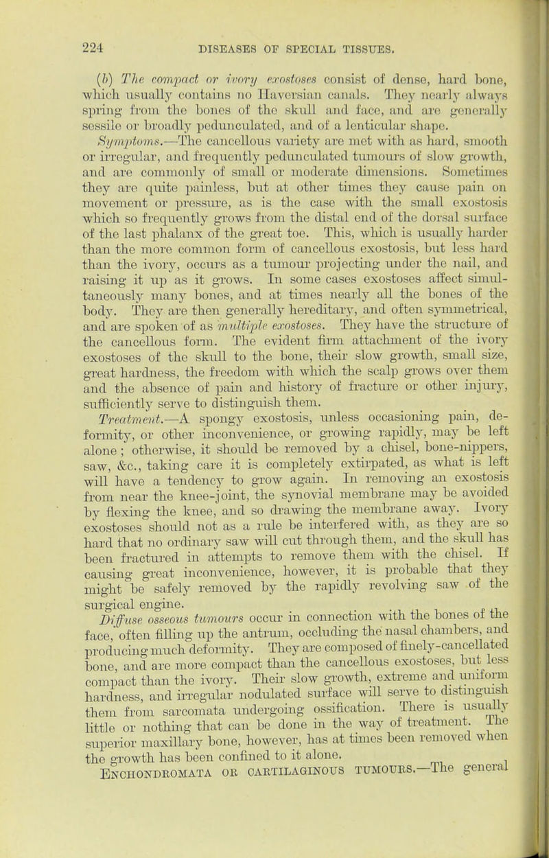 (ft) The compact or ivory exostoses consist of dense, hard bone, which usually contains no Haversian canals. They nearly always spring from the bones of the skull and face, and arc generally sessile or broadly pedunculated, and of a lenticular shape. Symptoms.—The cancellous variety are met with as hard, smooth or irregular, and frequently pedunculated tumours of slow growth, and are commonly of small or moderate dimensions. Sometimes they are quite painless, but at other times they cause pain on movement or pressure, as is the case with the small exostosis which so frequently grows from the distal end of the dorsal surface of the last phalanx of the great toe. This, which is usually harder than the more common form of cancellous exostosis, but less hard than the ivory, occurs as a tumour projecting under the nail, and raising it up as it grows. In some cases exostoses affect simul- taneously many bones, and at times nearly all the bones of the body. They are then generally hereditary, and often symmetrical, and are spoken of as multiple exostoses. They have the structure of the cancellous form. The evident firm attachment of the ivory exostoses of the skull to the bone, their slow growth, small size, great hardness, the freedom with which the scalp grows over them and the absence of pain and history of fracture or other injury, sufficiently serve to distinguish them. Treatment.—A spongy exostosis, unless occasioning pain, de- formity, or other inconvenience, or growing rapidly, may be left alone ; otherwise, it should be removed by a chisel, bone-nippers, saw, &c, taking care it is completely extirpated, as what is left will have a tendency to grow again. In removing an exostosis from near the knee-joint, the synovial membrane may be avoided by flexing the knee, and so drawing the membrane away. Ivory exostoses should not as a rule be interfered with, as they are so hard that no ordinary saw will cut through them, and the skull has been fractured in attempts to remove them with the chisel. If causing great inconvenience, however, it is probable that they might °be safely removed by the rapidly revolving saw of the surgical engine. . Diffuse, osseous tumours occur in connection with the bones ot the face, often filling up the antrum, occluding the nasal chambers, and producing much deformity. They are composed of finely-cancellated bone, and are more compact than the cancellous exostoses, but less compact than the ivory. Their slow growth, extreme and uniform hardness, and irregular nodulated surface will serve to distinguish them from sarcomata undergoing ossification. There is usually little or nothing that can be done in the way of treatment. Ihe superior maxillary bone, however, has at times been removed when the growth has been confined to it alone. Enciiondkomata ob cartilaginous tumours.—The general