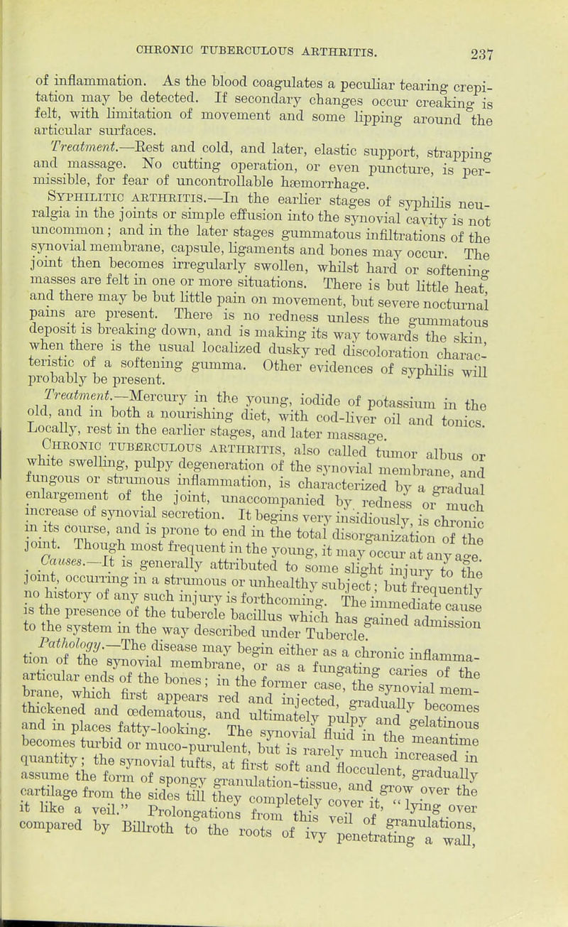 of inflammation. As the blood coagulates a peculiar tearing crepi- tation may be detected. If secondary changes occur creaking is felt, with limitation of movement and some lipping around 'the articular surfaces. Treatment.—Bast and cold, and later, elastic support, strapping and massage. No cutting operation, or even puncture, is per- missible, for fear of uncontrollable heemorrhage. Syphilitic arthritis.—In the earlier stages of syphilis neu- ralgia m the joints or simple effusion into the synovial cavity is not uncommon; and in the later stages gummatous infiltrations of the synovial membrane, capsule, ligaments and bones may occur The joint then becomes irregularly swollen, whilst hard or softenino- masses are felt m one or more situations. There is but little heat0 and there may be but little pain on movement, but severe nocturnal pains are present. There is no redness unless the gummatous deposit is breaking down, and is making its way towards the skin when there is the usual localized dusky red discoloration charac- teristic of a softening gumma. Other evidences of syphilis will probably be present. JI/ Treatment-Mercury in the young, iodide of potassium in the old, and m both a nourishing diet, with cod-liver oil and tonics Locally, rest m the earlier stages, and later massage Chronic tuberculous arthritis, also called*tuinor albus or white swelling, pulpy degeneration of the synovial membrane and fungous or strumous inflammation, is characterized by a gmdua enlargement of the joint, unaccompanied by redness or much increase of synovial secretion. It begins very insidiously, is chront m its course, and is prone to end in the tota disorganization nf Tw pint. Though most frequent in the young, it ma ^T™ _ Causes.-Lt ^generally attributed to some slight injury to the pint, occurring m a strumous or unhealthy subject; but Seauentlv no history of any such injury is forthcoming The im™3 7 is the presence of the tubercle bacillus whfeh ^ gZe faZ^ to the system in the way described under Tubercle aamissi°* Pathology.-The disease may begin either as a chronic inflam™ quantity; the synovialtaftWfiw I tl mUch mo™™e* in cartilage from the sidL & S^^^^^JT1 » it hke a veil. Prolongations from this veil „f •°V6r combed hy Billroth to the roots JX^L^TZl