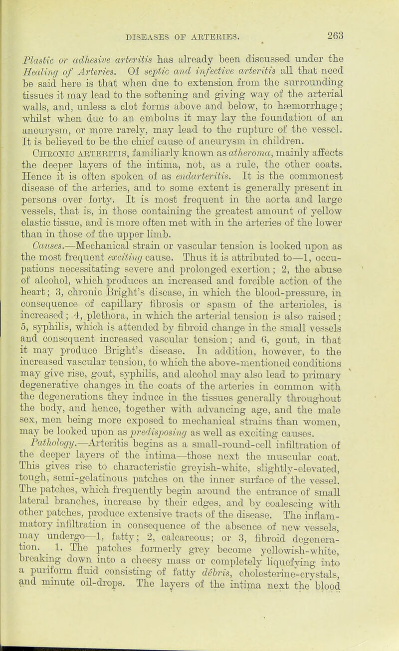 Plastic or adhesive arteritis has already been discussed under the Healing of Arteries. Of septic and infective arteritis all that need be said here is that when due to extension from the surrounding tissues it may lead to the softening and giving way of the arterial walls, and, unless a clot forms above and below, to hemorrhage; whilst when due to an embolus it may lay the foundation of an aneurysm, or more rarely, may lead to the rupture of the vessel. It is believed to be the chief cause of aneurysm in children. Chronic arteritis, familiarly known as atheroma, mainly affects the deeper layers of the intima, not, as a rule, the other coats. Hence it is often spoken of as endarteritis. It is the commonest disease of the arteries, and to some extent is generally present in persons over forty. It is most frequent in the aorta and large vessels, that is, in those containing the greatest amount of yellow elastic tissue, and is more often met with in the arteries of the lower than in those of the upper limb. Causes.—Mechanical strain or vascular tension is looked upon as the most frequent exciting cause. Thus it is attributed to—1, occu- pations necessitating severe and prolonged exertion; 2, the abuse of alcohol, which produces an increased and forcible action of the heart; 3, chronic Blight's disease, in which the blood-pressure, in consequence of capillary fibrosis or spasm of the arterioles, is increased; 4, plethora, in which the arterial tension is also raised; 5, syphilis, which is attended by fibroid change in the small vessels and consequent increased vascular tension; and (>, gout, in that it may produce Bright's disease. In addition, however, to the increased vascular tension, to which the above-mentioned conditions may give rise, gout, syphilis, and alcohol may also lead to primary degenerative changes in the coats of the arteries in common with the degenerations they induce in the tissues generally throughout the body, and hence, together with advancing age, and the male sex, men being more exposed to mechanical strains than women, may be looked upon as p>redisposivg as well as exciting causes. Pathology.—Arteritis begins as a small-round-cell infiltration of the deeper layers of the intima—those next the muscular coat. This gives rise to characteristic greyish-white, slightly-elevated, tough, semi-gelatinous patches on the inner surface of the vessel. The patches, which frequently begin around the entrance of small lateral branches, increase by their edges, and by coalescing with other patches, produce extensive tracts of the disease. The inflam- matory infiltration in consequence of the absence of new vessels, may undergo—1, fatty; 2, calcareous; or 3, fibroid degenera- tion. 1. The patches formerly grey become yellowish-white, breaking down into a cheesy mass or completely liquefying into a puriform fluid consisting of fatty debris, cholesterine-crystals, and minute oil-drops. The layers of the intima next the blood